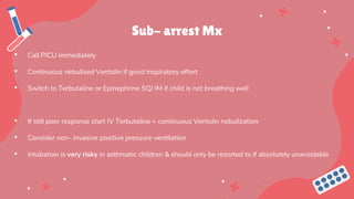 Sub- arrest Mx
• Call PICU immediately
• Continuous nebulized Ventolin if good inspiratory effort
• Switch to Terbutaline or Epinephrine SQ/ IM if child is not breathing well
• If still poor response start IV Terbutaline + continuous Ventolin nebulization
• Consider non- invasive positive pressure ventilation
• Intubation is very risky in asthmatic children & should only be resorted to if absolutely unavoidable
 