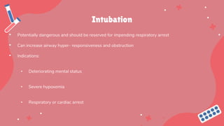Intubation
• Potentially dangerous and should be reserved for impending respiratory arrest
• Can increase airway hyper- responsiveness and obstruction
• Indications:
• Deteriorating mental status
• Severe hypoxemia
• Respiratory or cardiac arrest
 