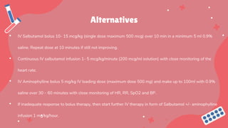 Alternatives
• IV Salbutamol bolus 10- 15 mcg/kg (single dose maximum 500 mcg) over 10 min in a minimum 5 ml 0.9%
saline. Repeat dose at 10 minutes if still not improving.
• Continuous IV salbutamol infusion 1- 5 mcg/kg/minute (200 mcg/ml solution) with close monitoring of the
heart rate.
• IV Aminophylline bolus 5 mg/kg IV loading dose (maximum dose 500 mg) and make up to 100ml with 0.9%
saline over 30 – 60 minutes with close monitoring of HR, RR, SpO2 and BP.
• If inadequate response to bolus therapy, then start further IV therapy in form of Salbutamol +/- aminophylline
infusion 1 mg/kg/hour.
 