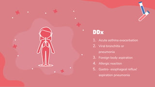 1. Acute asthma exacerbation
2. Viral bronchitis or
pneumonia
3. Foreign body aspiration
4. Allergic reaction
5. Gastro- esophageal reflux/
aspiration pneumonia
DDx
 