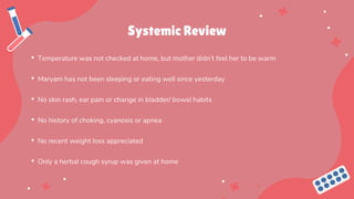 Systemic Review
• Temperature was not checked at home, but mother didn’t feel her to be warm
• Maryam has not been sleeping or eating well since yesterday
• No skin rash, ear pain or change in bladder/ bowel habits
• No history of choking, cyanosis or apnea
• No recent weight loss appreciated
• Only a herbal cough syrup was given at home
 
