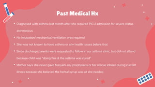 Past Medical Hx
• Diagnosed with asthma last month after she required PICU admission for severe status
asthmaticus
• No intubation/ mechanical ventilation was required
• She was not known to have asthma or any health issues before that
• Since discharge parents were requested to follow in our asthma clinic, but did not attend
because child was “doing fine & the asthma was cured”
• Mother says she never gave Maryam any prophylaxis or her rescue inhaler during current
illness because she believed the herbal syrup was all she needed
 