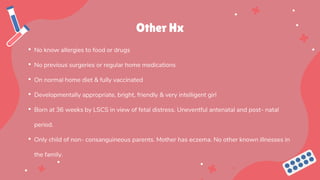 Other Hx
• No know allergies to food or drugs
• No previous surgeries or regular home medications
• On normal home diet & fully vaccinated
• Developmentally appropriate, bright, friendly & very intelligent girl
• Born at 36 weeks by LSCS in view of fetal distress. Uneventful antenatal and post- natal
period.
• Only child of non- consanguineous parents. Mother has eczema. No other known illnesses in
the family.
 