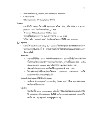 12
– Bronchodilators: β2-agonist, anticholinergics, adrenaline
– Corticosteroids
– Other treatments: เช่น theophylline เป็นต้น
Oxygen
– แนะนําให้ใช้ oxygen ในรายที่มี hypoxemia หรือค่า FEV1 หรือ PEFR < 50% ของ
predicted value, โดยรักษาระดับ SaO2 > 95%
– ให้ oxygen ทาง nasal cannula หรือ face mask
– ในกรณีที่ไม่สามารถตรวจวัด SaO2 พิจารณาให้ oxygen ได้เลย
– ให้ใช้ความชื้น (humidification) ร่วมด้วย แต่ไม่แนะนําให้ใช้ water nebulizer
β2 - Agonists
– แนะนําให้ inhaled short-acting β2 - agonists ในผู้ป่วยทุกราย ขนาดของยาและวิธีการ
บริหารแสดงไว้ในตารางที่ 3 การให้ยากลุ่มนี้สามารถให้ได้หลายรูปแบบโดยมีหลักการ
ประกอบดังนี้
Nebulizers
– สามารถให้ได้ถึง 3 doses ติดต่อกันระยะห่าง 20 - 30 นาที ในชั่วโมงแรก หลังจาก
นั้นพิจารณาให้โดยประเมินจากลักษณะทางคลินิก, การเปลี่ยนแปลงของ airflow
obstruction จาก wheezing และ/หรือ PEFR รวมทั้งผลข้างเคียงจากยา
– พิจารณาให้ nebulization flow โดยใช้ oxygen flow ที่ 6-8 L/min
– ในรายที่อาการไม่ดีขึ้น พบว่าการให้แบบ continuous nebulization อาจให้
ผลการรักษาที่ดีและปลอดภัยในเด็ก
Metered-dose inhaler (MDI) with spacer
– พบว่า MDI with spacer ในขนาดยาที่สูง (6-12 puffs) ให้ผล bronchodilatation
เท่ากับการใช้ nebulizers
Injection
– ในผู้ป่วยที่มี severe bronchospasm บางครั้งการใช้ยาพ่นอาจจะไม่ได้ผล แนะนําให้
ใช้ terbutaline หรือ salbutamol ฉีดใต้ผิวหนังแทน (subcutaneous) ขนาดยาที่ใช้
เท่ากับ 0.01 mg/kg/dose ขนาดสูงสุด 0.3 mg
 