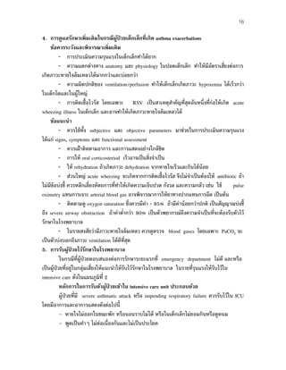16
4. การดูแลรักษาเพิ่มเติมในกรณีผู้ป่ วยเด็กเล็กที่เกิด asthma exacerbations
ข้อควรระวังและพิจารณาเพิ่มเติม
– การประเมินความรุนแรงในเด็กเล็กทําได้ยาก
– ความแตกต่างทาง anatomy และ physiology ในปอดเด็กเล็ก ทําให้มีอัตราเสี่ยงต่อการ
เกิดภาวะหายใจล้มเหลวได้มากกว่าและบ่อยกว่า
– ความผิดปกติของ ventilation/perfusion ทําให้เด็กเล็กเกิดภาวะ hypoxemia ได้เร็วกว่า
ในเด็กโตและในผู้ใหญ่
– การติดเชื้อไวรัส โดยเฉพาะ RSV เป็นสาเหตุสําคัญที่สุดอันหนึ่งที่ก่อให้เกิด acute
wheezing illness ในเด็กเล็ก และอาจทําให้เกิดภาวะหายใจล้มเหลวได้
ข้อแนะนํา
– ควรใช้ทั้ง subjective และ objective parameters มาช่วยในการประเมินความรุนแรง
ได้แก่ signs, symptoms และ functional assessment
– ควรเฝ้าติดตามอาการ และการแสดงอย่างใกล้ชิด
– การให้ oral corticosteriod เร็วอาจเป็นสิ่งจําเป็น
– ให้ rehydration ถ้าเกิดภาวะ dehydration จากหายใจเร็วและกินได้น้อย
– ส่วนใหญ่ acute wheezing จะเกิดจากการติดเชื้อไวรัส จึงไม่จําเป็นต้องให้ antibiotic ถ้า
ไม่มีข้อบ่งชี้ ควรหลีกเลี่ยงหัตถการที่ทําให้เกิดความเจ็บปวด กังวล และความกลัว เช่น ใช้ pulse
oximetry แทนการเจาะ arterial blood gas อาจพิจารณาการให้ยาทางปากแทนการฉีด เป็นต้น
– ติดตามดู oxygen saturation ซึ่งควรมีค่า > 95% ถ้ามีค่าน้อยกว่าปกติ เป็นสัญญาณบ่งชี้
ถึง severe airway obstruction ถ้าค่าตํ่ากว่า 90% เป็นตัวพยากรณ์ถึงความจําเป็นที่จะต้องรับตัวไว้
รักษาในโรงพยาบาล
– ในรายสงสัยว่ามีภาวะหายใจล้มเหลว ควรดูตรวจ blood gases โดยเฉพาะ PaCO2 จะ
เป็นตัวบ่งบอกถึงภาวะ ventilation ได้ดีที่สุด
5. การรับผู้ป่ วยไว้รักษาในโรงพยาบาล
ในกรณีที่ผู้ป่วยตอบสนองต่อการรักษาระยะแรกที่ emergency department ไม่ดี และหรือ
เป็นผู้ป่วยที่อยู่ในกลุ่มเสี่ยงให้แนะนําให้รับไว้รักษาในโรงพยาบาล ในรายที่รุนแรงให้รับไว้ใน
intensive care ดังในแผนภูมิที่ 2
หลักการในการรับตัวผู้ป่ วยเข้าใน intensive care unit ประกอบด้วย
ผู้ป่วยที่มี severe asthmatic attack หรือ impending respiratory failure ควรรับไว้ใน ICU
โดยมีอาการและอาการแสดงดังต่อไปนี้
- หายใจไม่ออกในขณะพัก หรือนอนราบไม่ได้ หรือในเด็กเล็กไม่ยอมกินหรือดูดนม
- พูดเป็นคําๆ ไม่ต่อเนื่องกันและไม่เป็นประโยค
 