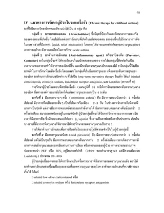 18
IV แนวทางการรักษาผู้ป่ วยในระยะเรื้อรัง (Chronic therapy for childhood asthma)
ยาที่ใช้ในการรักษาโรคหอบหืด แบ่งได้เป็น 2 กลุ่ม คือ
กลุ่มที่ 1 ยาขยายหลอดลม (Bronchodilator) ซึ่งมีฤทธิ์ป้องกันและรักษาอาการหดเกร็ง
ของหลอดลมที่เกิดขึ้น โดยไม่มีผลต่อการอักเสบที่เกิดในผนังหลอดลม ยากลุ่มนี้จะใช้รักษาอาการหืด
ในเฉพาะช่วงที่มีอาการ (quick relief medication) โดยการให้ยาจะแตกต่างกันตามความรุนแรงของ
อาการของโรค ดังรายละเอียดในการรักษา acute asthma
กลุ่มที่ 2 ยาต้านการอักเสบ (Anti-inflammatory agent) หรือยาป้ องกัน (Preventer,
Controller) ยาในกลุ่มนี้จะทําให้การอักเสบในผนังหลอดลมลดลง การใช้ยากลุ่มนี้ติดต่อกันเป็น
เวลานานพอควรจะทําให้อาการของโรคดีขึ้น และมีระดับความรุนแรงโรคลดลงได้ ยาในกลุ่มนี้จึงเป็น
ยาหลักในการรักษาโรคหืดเรื้อรัง โดยเฉพาะในกลุ่มที่เริ่มมีอาการรุนแรง เพื่อลดระดับความรุนแรง
ของโรค ยาต้านการอักเสบชนิดต่างๆ ที่ใช้เป็น long-term preventive therapy ในเด็ก ได้แก่ inhaled
corticosteroid, cromolyn sodium, leukotriene receptor antagonist, และ ketotifen (ตารางที่ 6)
การรักษาผู้ป่วยโรคหอบหืดชนิดเรื้อรัง (แผนภูมิที่ 3) จะให้การรักษาตามระดับความรุนแรง
ของโรค ซึ่งทางองค์การอนามัยโลกได้แบ่งความรุนแรงออกเป็น 4 ระดับ
ระดับที่ 1 มีอาการนานๆ ครั้ง (intermittent asthma) คือ มีอาการหอบน้อยกว่า 1 ครั้งต่อ
สัปดาห์ มีอาการหืดเป็นระยะสั้นๆ เป็นชั่วโมง หรือเพียง 2-3 วัน ในช่วงระหว่างการจับหืดจะมี
อาการเป็นปกติ แต่อาจมีอาการหอบหลังการออกกําลังกายได้ มีอาการหอบตอนกลางคืนน้อยกว่า 2
ครั้งต่อเดือน สมรรถภาพปอดอยู่ในเกณฑ์ปกติ ผู้ป่วยกลุ่มนี้ควรได้รับการรักษาตามอาการเฉพาะใน
เวลาที่มีอาการหืด ซึ่งมักตอบสนองดีต่อยา β2-agonist ซึ่งอาจเป็นยาพ่นหรือยารับประทาน ส่วนใน
บางรายที่มีอาการหืดรุนแรงก็พิจารณาให้การรักษาตามความรุนแรงเป็นรายๆ
การให้ยาต้านการอักเสบเพื่อการป้องกันในระยะยาวไม่มีความจําเป็นในผู้ป่วยกลุ่มนี้
ระดับที่ 2 มีอาการรุนแรงน้อย (mild persistent) คือ มีอาการหอบบ่อยมากกว่า 1 ครั้งต่อ
สัปดาห์ แต่ไม่เป็นทุกวัน มีอาการหอบตอนกลางคืนมากกว่า 2 ครั้งต่อเดือน เวลาเกิดอาการจะมี
อาการค่อนข้างรุนแรงและอาจมีผลรบกวนการเรียน หรือการนอนของผู้ป่วย การตรวจสมรรถภาพ
ปอดจะพบว่า PEF หรือ FEV1 อยู่ในเกณฑ์ปกติ (≥80% ของค่ามาตรฐาน) แต่มีความผันผวน
(variability) ประมาณ 20-30%
ผู้ป่วยกลุ่มนี้นอกจากจะให้การรักษาเป็นครั้งคราวเวลาที่มีอาการตามความรุนแรงแล้ว ควรให้
ยาต้านการอักเสบต่อเนื่องเป็นระยะยาวเพื่อลดความรุนแรงของโรค ยาต้านการอักเสบที่ควรพิจารณา
เริ่มใช้ ได้แก่
: inhaled low-dose corticosteroid หรือ
: inhaled cromolyn sodium หรือ leukotriene receptor antagonists
 