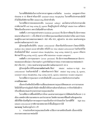 19
ในรายที่มีข้อขัดข้องในการบริหารทางการสูดดม อาจเริ่มด้วย ketotifen และดูผลการรักษา
ประมาณ 8-12 สัปดาห์ หรืออาจให้ sustained-release theophylline ในรายที่รับประทานยาเม็ดได้
ถ้าไม่ได้ผลจึงพิจารณาใช้ยา inhaled drug ดังกล่าวข้างต้น
ในรายที่มีอาการหอบตอนกลางคืน (nocturnal asthma) และไม่สามารถรับประทานยาเม็ด
อาจพิจารณาให้ oral long-acting β2-agonist ซึ่งอยู่ในรูปยานํ้า หรือในรูป inhaled form แต่ไม่ควร
ใช้ต่อเนื่องเป็นเวลายาว เพราะไม่มีฤทธิ์ต้านการอักเสบ
ระดับที่ 3 อาการรุนแรงปานกลาง (moderate persistent) คือ มีอาการหืดทุกวัน มีอาการหอบ
ตอนกลางคืนมากกว่า 1 ครั้ง/สัปดาห์ อาการหืดจะรุนแรงและมีผลกระทบต่อการเรียน และการนอน
ของผู้ป่วย ผลการตรวจสมรรถภาพพบว่า PEF หรือ FEV1 อยู่ระหว่าง 60-80% ของค่ามาตรฐาน
และมีความผันผวนมากกว่า 30%
ผู้ป่วยกลุ่มนี้จะต้องได้รับ inhaled corticosteroid เป็นยาป้องกันในระยะยาว โดยอาจให้เป็น
medium-dose inhaled steroid อย่างเดียว หรือให้ low-dose inhaled corticosteroid ร่วมกับยาตัวใด
ตัวหนึ่งต่อไปนี้ ได้แก่ sustained-release theophylline, long-acting inhaled β2-agonist หรืออาจ
พิจารณาให้ long acting oral β2-agonist หรือ leukotriene-receptor antagonist
ระดับที่ 4 อาการรุนแรงมาก (severe persistent) คือ มีอาการหอบหืดตลอดเวลา มีอาการ
หอบตอนกลางคืนบ่อยๆ กิจกรรมต่างๆ ถูกจํากัดด้วยอาการหอบ การตรวจสมรรถภาพปอดพบว่า
PEF หรือ FEV1 ≤ 60% ของค่ามาตรฐานและมีความผันผวนมากกว่า 30 %
ผู้ป่วยกลุ่มนี้ควรได้รับยาหลายชนิดร่วมกัน ได้แก่ inhaled medium-to-high dose
corticosteroid ร่วมกับยาต่อไปนี้ 1 ชนิดหรือมากกว่า ได้แก่ inhaled long-acting β2-agonist,
sustained-release theophylline, long-acting oral β2-agonist, leukotriene-receptor antagonist
ในรายที่มีอาการรุนแรงมาก อาจจําเป็นต้องใช้ corticosteroid ชนิดรับประทานร่วมด้วย
การปรับขนาดยา
เนื่องจากโรคหืดเป็นโรคที่มีการเปลี่ยนแปลงของความรุนแรงได้ตลอดเวลา อาการอาจเลวลง
ได้เมื่อได้รับสารก่อภูมิแพ้ หรือมีการติดเชื้อไวรัสในทางเดินหายใจส่วนบน การรักษาจึงต้องมีการ
ปรับเปลี่ยนขนาดและจํานวนยาตามความรุนแรงของโรค
ในรายที่มีอาการดีขึ้นหลังได้รับการรักษา และสามารถควบคุมอาการได้ติดต่อกันเป็นเวลา 3-6
เดือน แพทย์ควรพิจารณาลดขนาด และจํานวนยาลง โดยพิจารณาลดยาที่มีผลข้างเคียงสูงลงก่อน
เพื่อให้ใช้ยาน้อยที่สุดในการควบคุมอาการและป้องกันการกําเริบของโรค ในกรณีที่ให้ high-dose
inhaled corticosteroid อาจพิจารณาลดขนาดยาเร็วขึ้นเมื่อคุมอาการได้
หมายเหตุ ในเด็กอายุตํ่ากว่า 5 ปี
1. การแบ่งระดับความรุนแรงของโรคหืด จะใช้อาการทางคลินิกเป็นหลัก เนื่องจากยังไม่
สามารถตรวจสมรรถภาพปอดได้
 