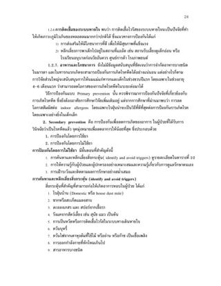 24
1.2.6 การติดเชื้อของระบบหายใจ พบว่า การติดเชื้อไวรัสของระบบหายใจจะเป็นปัจจัยที่ทํา
ให้เกิดภาวะภูมิไวเกินของหลอดลมมากกว่าปกติได้ ซึ่งแนวทางการป้องกันได้แก่
1) การส่งเสริมให้มีโภชนาการที่ดี เพื่อให้มีสุขภาพที่แข็งแรง
2) หลีกเลี่ยงการพาเด็กไปอยู่ในสถานที่แออัด เช่น สถานรับเลี้ยงดูเด็กอ่อน หรือ
โรงเรียนอนุบาลก่อนวัยอันควร ศูนย์การค้า โรงภาพยนต์
1.2.7. อาหารและโภชนาการ ยังไม่มีข้อมูลสนับสนุนที่ชัดเจนว่าการจํากัดอาหารบางชนิด
ในมารดา และในทารกแรกเกิดจะสามารถป้องกันการเกิดโรคหืดได้อย่างแน่นอน แต่อย่างไรก็ตาม
การวิจัยส่วนใหญ่จะสนับสนุนการให้นมแม่แก่ทารกและเด็กในช่วงขวบปีแรก โดยเฉพาะในช่วงอายุ
4-6 เดือนแรก ว่าสามารถลดโอกาสของการเกิดโรคหืดในระยะต่อมาได้
วิธีการป้องกันแบบ Primary prevention นั้น ควรพิจารณาการป้องกันปัจจัยที่เกี่ยวข้องกับ
การเกิดโรคหืด ซึ่งยังต้องอาศัยการศึกษาวิจัยเพิ่มเติมอยู่ แต่จากการศึกษาที่ผ่านมาพบว่า การลด
โอกาสสัมผัสต่อ indoor allergens โดยเฉพาะไรฝุ่นน่าจะเป็นวิธีที่ดีที่สุดต่อการป้องกันการเกิดโรค
โดยเฉพาะอย่างยิ่งในเด็กเล็ก
2. Secondary prevention คือ การป้องกันเพื่อลดการเกิดของอาการ ในผู้ป่วยที่ได้รับการ
วินิจฉัยว่าเป็นโรคหืดแล้ว จุดมุ่งหมายเพื่อลดอาการให้น้อยที่สุด ซึ่งประกอบด้วย
1. การป้องกันโดยการใช้ยา
2. การป้องกันโดยการไม่ใช้ยา
การป้ องกันโดยการไม่ใช้ยา มีขั้นตอนที่สําคัญดังนี้
1. การค้นหาและหลีกเลี่ยงสิ่งกระตุ้น( identify and avoid triggers) ดูรายละเอียดในตารางที่ 10
2. การให้ความรู้กับผู้ป่วยและผู้ปกครองอย่างเหมาะสมและความรู้เกี่ยวกับการดูแลรักษาตนเอง
3. การเฝ้าระวังและติดตามผลการรักษาอย่างสมํ่าเสมอ
การค้นหาและหลีกเลี่ยงสิ่งกระตุ้น (identify and avoid triggers)
สิ่งกระตุ้นที่สําคัญที่สามารถก่อให้เกิดอาการหอบในผู้ป่วย ได้แก่
1. ไรฝุ่นบ้าน (Domestic หรือ house dust mite)
2. ซากหรือสะเก็ดแมลงสาบ
3. ละอองเกสร และ สปอร์จากเชื้อรา
4. รังแคจากสัตว์เลี้ยง เช่น สุนัข แมว เป็นต้น
5. การเป็นหวัดหรือการติดเชื้อไวรัสในระบบทางเดินหายใจ
6. ควันบุหรี่
7. ควันไฟจากเตาหุงต้มที่ใช้ไม้ หรือถ่าน หรือก๊าซ เป็นเชื้อเพลิง
8. การออกกําลังกายที่หักโหมเกินไป
9. สารอาหารบางชนิด
 