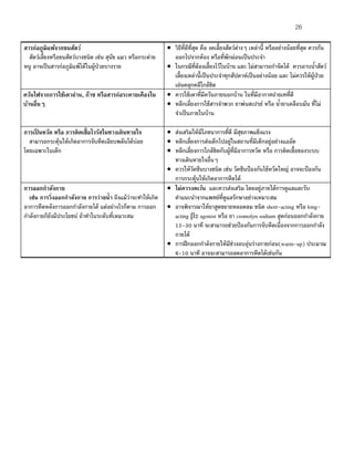 26
สารก่อภูมิแพ้จากขนสัตว์
สัตว์เลี้ยงหรือขนสัตว์บางชนิด เช่น สุนัข แมว หรือกระต่าย
หนู อาจเป็นสารก่อภูมิแพ้ได้ในผู้ป่วยบางราย
• วิธีที่ดีที่สุด คือ งดเลี้ยงสัตว์ต่างๆ เหล่านี้ หรืออย่างน้อยที่สุด ควรกัน
ออกไปจากห้อง หรือที่พักผ่อนเป็นประจํา
• ในกรณีที่ต้องเลี้ยงไว้ในบ้าน และ ไม่สามารถกําจัดได้ ควรอาบนํ้าสัตว์
เลี้ยงเหล่านี้เป็นประจําทุกสัปดาห์เป็นอย่างน้อย และ ไม่ควรให้ผู้ป่วย
เล่นคลุกคลีใกล้ชิด
ควันไฟจากการใช้เตาถ่าน, ก๊าซ หรือสารก่อระคายเคืองใน
บ้านอื่นๆ
• ควรใช้เตาที่มีควันภายนอกบ้าน ในที่มีอากาศถ่ายเทที่ดี
• หลีกเลี่ยงการใช้สารจําพวก ยาพ่นสเปรย์ หรือ นํ้ายาเคลือบมัน ที่ไม่
จําเป็นภายในบ้าน
การเป็ นหวัด หรือ การติดเชื้อไวรัสในทางเดินหายใจ
สามารถกระตุ้นให้เกิดอาการจับหืดเฉียบพลันได้บ่อย
โดยเฉพาะในเด็ก
• ส่งเสริมให้มีโภชนาการที่ดี มีสุขภาพแข็งแรง
• หลีกเลี่ยงการส่งเด็กไปอยู่ในสถานที่มีเด็กอยู่อย่างแออัด
• หลีกเลี่ยงการใกล้ชิดกับผู้ที่มีอาการหวัด หรือ การติดเชื้อของระบบ
ทางเดินหายใจอื่นๆ
• ควรให้วัคซีนบางชนิด เช่น วัคซีนป้องกันไข้หวัดใหญ่ อาจจะป้องกัน
การกระตุ้นให้เกิดอาการหืดได้
การออกกําลังกาย
เช่น การวิ่งออกกําลังกาย การว่ายนํ้า ถึงแม้ว่าจะทําให้เกิด
อาการหืดหลังการออกกําลังกายได้ แต่อย่างไรก็ตาม การออก
กําลังกายก็ยังมีประโยชน์ ถ้าทําในระดับที่เหมาะสม
• ไม่ควรงดเว้น และควรส่งเสริม โดยอยู่ภายใต้การดูแลและรับ
คําแนะนําจากแพทย์ที่ดูแลรักษาอย่างเหมาะสม
• อาจพิจารณาให้ยาสูดขยายหลอดลม ชนิด short-acting หรือ long-
acting β2 agonist หรือ ยา cromolyn sodium สูดก่อนออกกําลังกาย
15-30 นาที จะสามารถช่วยป้องกันการจับหืดเนื่องจากการออกกําลัง
กายได้
• การฝึกออกกําลังกายให้มีช่วงอบอุ่นร่างกายก่อน(warm-up) ประมาณ
6-10 นาที อาจจะสามารถลดอาการหืดได้เช่นกัน
 
