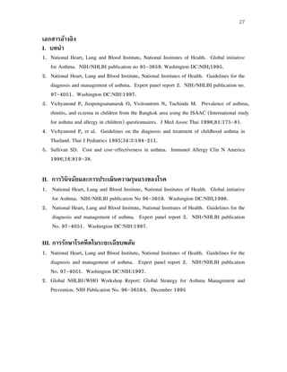 27
เอกสารอ้างอิง
I. บทนํา
1. National Heart, Lung and Blood Institute, National Institutes of Health. Global initiative
for Asthma. NIH/NHLBI publication no 95-3659. Washington DC:NIH;1995.
2. National Heart, Lung and Blood Institute, National Institutes of Health. Guidelines for the
diagnosis and management of asthma. Expert panel report 2. NIH/NHLBI publication no.
97-4051. Washington DC:NIH:1997.
3. Vichyanond P, Jirapongsananuruk O, Visitsuntorn N, Tuchinda M. Prevalence of asthma,
rhinitis, and eczema in children from the Bangkok area using the ISAAC (International study
for asthma and allergy in children) questionnaires. J Med Assoc Thai 1998;81:175-81.
4. Vichyanond P, et al. Guidelines on the diagnosis and treatment of childhood asthma in
Thailand. Thai J Pediatrics 1995;34:3:194-211.
5. Sullivan SD. Cost and cost-effectiveness in asthma. Immunol Allergy Clin N America
1996;16:819-38.
II. การวินิจฉัยและการประเมินความรุนแรงของโรค
1. National Heart, Lung and Blood Institute, National Institutes of Health. Global initiative
for Asthma. NIH/NHLBI publication No 96-3659. Washington DC:NIH;1998.
2. National Heart, Lung and Blood Institute, National Institutes of Health. Guidelines for the
diagnosis and management of asthma. Expert panel report 2. NIH/NHLBI publication
No. 97-4051. Washington DC:NIH:1997.
III. การรักษาโรคหืดในระยะเฉียบพลัน
1. National Heart, Lung and Blood Institute, National Institutes of Health. Guidelines for the
diagnosis and management of asthma. Expert panel report 2. NIH/NHLBI publication
No. 97-4051. Washington DC:NIH:1997.
2. Global NHLBI/WHO Workshop Report: Global Strategy for Asthma Management and
Prevention. NIH Publication No. 96-3659A. December 1995
 