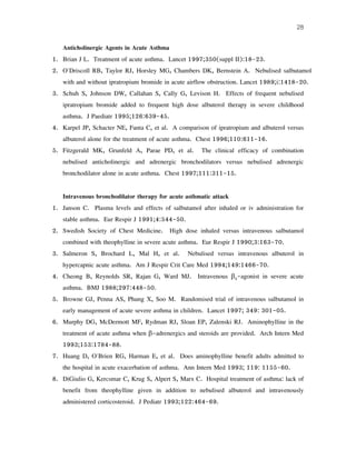 28
Anticholinergic Agents in Acute Asthma
1. Brian J L. Treatment of acute asthma. Lancet 1997;350(suppl II):18-23.
2. O'Driscoll RB, Taylor RJ, Horsley MG, Chambers DK, Bernstein A. Nebulised salbutamol
with and without ipratropium bromide in acute airflow obstruction. Lancet 1989;i:1418-20.
3. Schuh S, Johnson DW, Callahan S, Cally G, Levison H. Effects of frequent nebulised
ipratropium bromide added to frequent high dose albuterol therapy in severe childhood
asthma. J Paediatr 1995;126:639-45.
4. Karpel JP, Schacter NE, Fanta C, et al. A comparison of ipratropium and albuterol versus
albuterol alone for the treatment of acute asthma. Chest 1996;110:611-16.
5. Fitzgerald MK, Grunfeld A, Parae PD, et al. The clinical efficacy of combination
nebulised anticholinergic and adrenergic bronchodilators versus nebulised adrenergic
bronchodilator alone in acute asthma. Chest 1997;111:311-15.
Intravenous bronchodilator therapy for acute asthmatic attack
1. Janson C. Plasma levels and effects of salbutamol after inhaled or iv administration for
stable asthma. Eur Respir J 1991;4:544-50.
2. Swedish Society of Chest Medicine. High dose inhaled versus intravenous salbutamol
combined with theophylline in severe acute asthma. Eur Respir J 1990;3:163-70.
3. Salmeron S, Brochard L, Mal H, et al. Nebulised versus intravenous albuterol in
hypercapnic acute asthma. Am J Respir Crit Care Med 1994;149:1466-70.
4. Cheong B, Reynolds SR, Rajan G, Ward MJ. Intravenous β2-agonist in severe acute
asthma. BMJ 1988;297:448-50.
5. Browne GJ, Penna AS, Phung X, Soo M. Randomised trial of intravenous salbutamol in
early management of acute severe asthma in children. Lancet 1997; 349: 301-05.
6. Murphy DG, McDermott MF, Rydman RJ, Sloan EP, Zalenski RJ. Aminophylline in the
treatment of acute asthma when β-adrenergics and steroids are provided. Arch Intern Med
1993;153:1784-88.
7. Huang D, O'Brien RG, Harman E, et al. Does aminophylline benefit adults admitted to
the hospital in acute exacerbation of asthma. Ann Intern Med 1993; 119: 1155-60.
8. DiGiulio G, Kercsmar C, Krug S, Alpert S, Marx C. Hospital treatment of asthma: lack of
benefit from theophylline given in addition to nebulised albuterol and intravenously
administered corticosteroid. J Pediatr 1993;122:464-69.
 