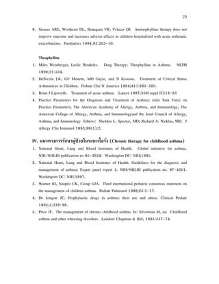 29
9. Strauss ARE, Wertheim DL, Bonagura VR, Velacer DJ. Aminophylline therapy does not
improve outcome and increases adverse effects in children hospitalised with acute asthmatic
exacerbations. Paediatrics 1994;93:205-10.
Theophylline
1. Miles Weinberger, Leslie Hendeles. Drug Therapy: Theophylline in Asthma. NEJM
1996;21:334.
2. DeNicola LK, GF Monem, MO Gayle, and N Kissoon. Treatment of Critical Status
Asthmaticus in Children. Pediatr Clin N America 1994;41:1293-325.
3. Brian J Lipworth. Treatment of acute asthma. Lancet 1997;350(suppl II):18-23
4. Practice Parameters for the Diagnosis and Treatment of Asthma: Joint Task Force on
Practice Parameters; The American Academy of Allergy, Asthma, and Immunology, The
American College of Allergy, Asthma, and Immunologyand the Joint Council of Allergy,
Asthma, and Immunology Editors: Sheldon L. Spector, MD; Richard A. Nicklas, MD. J
Allergy Clin Immunol 1995;96(5):2.
IV. แนวทางการรักษาผู้ป่ วยในระยะเรื้อรัง (Chronic therapy for childhood asthma)
1. National Heart, Lung and Blood Institutes of Health. Global initiative for asthma.
NIH/NHLBI publication no 95-3659. Washington DC: NIH;1995.
2. National Heart, Lung and Blood Institutes of Health. Guidelines for the diagnosis and
management of asthma. Expert panel report 2. NIH/NHLBI publication no. 97-4501.
Washington DC: NIH;1997.
3. Warner JO, Naspitz CK, Croup GJA. Third international pediatric consensus statement on
the management of children asthma. Pediatr Pulmonol 1998;25:1-17.
4. De Jongste JC. Prophylactic drugs in asthma: their use and abuse. Clinical Pediatr
1995;3:379-98.
5. Price JF. The management of chronic childhood asthma. In: Silverman M, ed. Childhood
asthma and other wheezing disorders. London: Chapman & Hill, 1995:357-74.
 