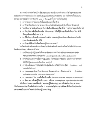 3
เนื่องจากโรคหืดเป็นโรคเรื้อรังซึ่งมีความรุนแรงของโรคแตกต่างกันออกไปในผู้ป่วยแต่ละคน
ผลของการรักษาจึงอาจจะแตกต่างออกไปในผู้ป่วยแต่ละคนเช่นเดียวกัน อย่างไรก็ดีเป็นที่ยอมรับกัน
ว่า จุดมุ่งหมายของการรักษาโรคหืด (goal of therapy) นั้นควรจะประกอบด้วย
1. การควบคุมอาการของให้เกิดขึ้นน้อยที่สุดเท่าที่จะทําได้
2. การรักษาที่จะทําให้การทํางานของปอดกลับเข้าอยู่ในสภาวะที่ปกติที่สุดเท่าที่จะทําได้
3. ให้ผู้ป่วยสามารถร่วมกิจกรรมประจําวันที่ปกติที่สุดเท่าที่จะทําได้ (รวมถึงการออกกําลังกาย)
4. การป้องกันการจับหืดเฉียบพลัน เพื่อลดความจําเป็นที่ผู้ป่วยจะต้องเข้ารับการรักษาตัวที่
ห้องฉุกเฉินและในโรงพยาบาล
5. การใช้ยาในการรักษาที่เหมาะสมกับระดับอาการของผู้ป่วยแต่ละคน โดยเกิดผลข้างเคียง
จากยาน้อยที่สุดเท่าที่จะทําได้
6. การรักษาที่ให้ผลเป็นที่พอใจของผู้ป่วยและครอบครัว
โดยในปัจจุบันหลักเกณฑ์ในการรักษาโรคหืด ซึ่งคล้ายกับการรักษาโรคเรื้อรังทั่วไปประกอบ
โดยด้วยการรักษา 6 ขั้นตอนอันได้แก่
1. การให้ความรู้แก่ผู้ป่วยเพื่อที่จะนํามาซึ่งความร่วมมือในการรักษาโรคระหว่างแพทย์/
พยาบาล กับผู้ป่วยและครอบครัว (educate patient and establish partnership)
2. การประเมินและการจัดขั้นความรุนแรงของโรคด้วยอาการของโรค และการวัดการทํางาน
ของปอด (assessment of asthma severity)
3. การหลีกเลี่ยงและการควบคุมสิ่งกระตุ้นที่จะทําให้เกิดอาการของโรค (avoidance and
control of triggers)
4. การวางแผนและจัดการรักษาโดยทางยาที่เหมาะสมในการรักษาระยะยาว (establish
medication plans for long-term management)
5. การวางแผนการรักษาการจับหืดเฉียบพลัน (establish plans for managing exacerbations)
6. การติดตามการรักษาผู้ป่วยเป็นระยะๆ อย่างสมํ่าเสมอ (provide regular follow-up care)
เพื่อที่จะบรรลุจุดประสงค์ดังกล่าว ทางคณะผู้จัดทํามาตรฐานการรักษาจึงแบ่งแนวทางการ
วินิจฉัยและการรักษาโรคหืดในเด็กออกเป็น 4 บท และหวังว่าแนวทางที่จัดทําขึ้นนี้จะมีประโยชน์แก่
กุมารแพทย์ในประเทศไทยที่กําลังรักษาผู้ป่วยเหล่านี้อยู่
 