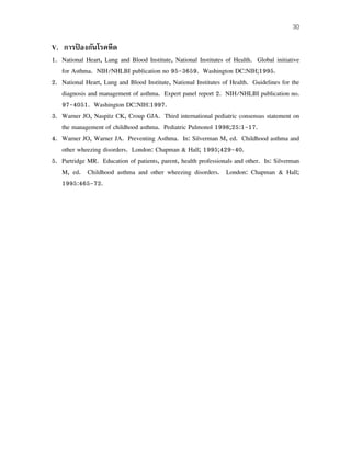 30
V. การป้ องกันโรคหืด
1. National Heart, Lung and Blood Institute, National Institutes of Health. Global initiative
for Asthma. NIH/NHLBI publication no 95-3659. Washington DC:NIH;1995.
2. National Heart, Lung and Blood Institute, National Institutes of Health. Guidelines for the
diagnosis and management of asthma. Expert panel report 2. NIH/NHLBI publication no.
97-4051. Washington DC:NIH:1997.
3. Warner JO, Naspitz CK, Croup GJA. Third international pediatric consensus statement on
the management of childhood asthma. Pediatric Pulmonol 1998;25:1-17.
4. Warner JO, Warner JA. Preventing Asthma. In: Silverman M, ed. Childhood asthma and
other wheezing disorders. London: Chapman & Hall; 1995;429-40.
5. Partridge MR. Education of patients, parent, health professionals and other. In: Silverman
M, ed. Childhood asthma and other wheezing disorders. London: Chapman & Hall;
1995:465-72.
 
