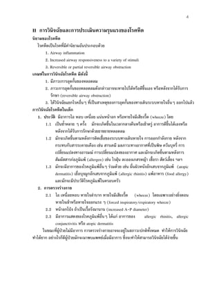 4
II การวินิจฉัยและการประเมินความรุนแรงของโรคหืด
นิยามของโรคหืด
โรคหืดเป็นโรคที่มีคํานิยามอันประกอบด้วย
1. Airway inflammation
2. Increased airway responsiveness to a variety of stimuli
3. Reversible or partial reversible airway obstruction
เกณฑ์ในการวินิจฉัยโรคหืด มีดังนี้
1. มีภาวะการอุดกั้นของหลอดลม
2. ภาวะการอุดกั้นของหลอดลมดังกล่าวอาจจะหายไปได้หรือดีขึ้นเอง หรือหลังจากได้รับการ
รักษา (reversible airway obstruction)
3. ได้วินิจฉัยแยกโรคอื่นๆ ที่เป็นสาเหตุของการอุดกั้นของทางเดินระบบหายใจอื่นๆ ออกไปแล้ว
การวินิจฉัยโรคหืดในเด็ก
1. ประวัติ มีอาการไอ หอบ เหนื่อย แน่นหน้าอก หรือหายใจมีเสียงวี้ด (wheeze) โดย
1.1 เป็นซํ้าหลาย ๆ ครั้ง มักจะเกิดขึ้นในเวลากลางคืนหรือเช้าตรู่ อาการดีขึ้นได้เองหรือ
หลังจากได้รับการรักษาด้วยยาขยายหลอดลม
1.2 มักจะเกิดขึ้นตามหลังการติดเชื้อของระบบทางเดินหายใจ การออกกําลังกาย หลังจาก
กระทบกับสารระคายเคือง เช่น สารเคมี มลภาวะทางอากาศที่เป็นพิษ ควันบุหรี่ การ
เปลี่ยนแปลงทางอารมณ์ การเปลี่ยนแปลงของอากาศ และมักจะเกิดขึ้นตามหลังการ
สัมผัสสารก่อภูมิแพ้ (allergen) เช่น ไรฝุ่น ละอองเกสรหญ้า เชื้อรา สัตว์เลี้ยง ฯลฯ
1.3 มักจะมีอาการของโรคภูมิแพ้อื่นๆ ร่วมด้วย เช่น ผื่นผิวหนังอักเสบจากภูมิแพ้ (atopic
dermatitis) เยื่อบุจมูกอักเสบจากภูมิแพ้ (allergic rhinitis) แพ้อาหาร (food allergy)
และมักจะมีประวัติโรคภูมิแพ้ในครอบครัว
2. การตรวจร่างกาย
2.1 ไอ เหนื่อยหอบ หายใจลําบาก หายใจมีเสียงวี้ด (wheeze) โดยเฉพาะอย่างยิ่งตอน
หายใจเข้าหรือหายใจออกแรง ๆ (forced inspiratory/expiratory wheeze)
2.2 หน้าอกโป่ง ถ้าเป็นเรื้อรังมานาน (increased A-P diameter)
2.3 มีอาการแสดงของโรคภูมิแพ้อื่นๆ ได้แก่ อาการของ allergic rhinitis, allergic
conjunctivitis หรือ atopic dermatitis
ในขณะที่ผู้ป่วยไม่มีอาการ การตรวจร่างกายอาจจะอยู่ในสภาวะปกติทั้งหมด ทําให้การวินิจฉัย
ทําได้ยาก อย่างไรก็ดีผู้ป่วยมักจะมาพบแพทย์เมื่อมีอาการ ซึ่งจะทําให้สามารถวินิจฉัยได้ง่ายขึ้น
 