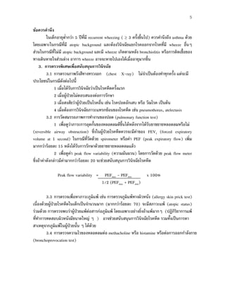 5
ข้อควรคํานึง
ในเด็กอายุตํ่ากว่า 5 ปีที่มี recurrent wheezing ( ≥ 3 ครั้งขึ้นไป) ควรคํานึงถึง asthma ด้วย
โดยเฉพาะในกรณีที่มี atopic background และต้องวินิจฉัยแยกโรคออกจากโรคที่มี wheeze อื่นๆ
ส่วนในกรณีที่ไม่มี atopic background และมี wheeze เกิดตามหลัง bronchiolitis หรือการติดเชื้อของ
ทางเดินหายใจส่วนล่าง อาการ wheeze อาจจะหายไปเองได้เมื่ออายุมากขึ้น
3. การตรวจพิเศษเพื่อสนับสนุนการวินิจฉัย
3.1 การตรวจภาพรังสีทางทรวงอก (chest X-ray) ไม่จําเป็นต้องทําทุกครั้ง แต่จะมี
ประโยชน์ในกรณีดังต่อไปนี้
1 เมื่อได้รับการวินิจฉัยว่าเป็นโรคหืดครั้งแรก
2 เมื่อผู้ป่วยไม่ตอบสนองต่อการรักษา
3 เมื่อสงสัยว่าผู้ป่วยเป็นโรคอื่น เช่น โรคปอดอักเสบ หรือ วัณโรค เป็นต้น
4 เมื่อต้องการวินิจฉัยภาวะแทรกซ้อนของโรคหืด เช่น pneumothorax, atelectasis
3.2 การวัดสมรรถภาพการทํางานของปอด (pulmonary function test)
1 เพื่อดูว่าภาวะการอุดกั้นของหลอดลมดีขึ้นได้หลังจากได้รับยาขยายหลอดลมหรือไม่
(reversible airway obstruction) ซึ่งในผู้ป่วยโรคหืดควรจะมีค่าของ FEV1 (forced expiratory
volume at 1 second) ในกรณีที่วัดด้วย spirometer หรือค่า PEF (peak expiratory flow) เพิ่ม
มากกว่าร้อยละ 15 หลังได้รับการรักษาด้วยยาขยายหลอดลมแล้ว
2 เพื่อดูค่า peak flow variability (ความผันผวน) โดยการวัดด้วย peak flow meter
ซึ่งถ้าค่าดังกล่าวมีค่ามากกว่าร้อยละ 20 จะช่วยสนับสนุนการวินิจฉัยโรคหืด
Peak flow variability = PEFmax - PEFmin x 100%
1/2 (PEFmax + PEFmin)
3.3 การตรวจเพื่อหาภาวะภูมิแพ้ เช่น การตรวจภูมิแพ้ทางผิวหนัง (allergy skin prick test)
เนื่องด้วยผู้ป่วยโรคหืดในเด็กเป็นจํานวนมาก (มากกว่าร้อยละ 70) จะมีสภาวะแพ้ (atopic status)
ร่วมด้วย การตรวจพบว่าผู้ป่วยแพ้ต่อสารก่อภูมิแพ้ โดยเฉพาะอย่างยิ่งถ้าแพ้มากๆ (ปฏิกิริยาการแพ้
ที่ทําการทดสอบผิวหนังมีขนาดใหญ่ ๆ ) อาจช่วยสนับสนุนการวินิจฉัยโรคหืด รวมทั้งเป็นการหา
สาเหตุจากภูมิแพ้ในผู้ป่วยนั้น ๆ ได้ด้วย
3.4 การตรวจความไวของหลอดลมต่อ methacholine หรือ histamine หรือต่อการออกกําลังกาย
(bronchoprovocation test)
 