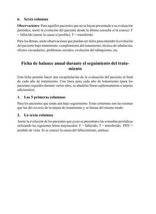 6.	 Sexta	columna
Observaciones:	Para	aquellos	pacientes	que	no	se	hayan	presentado	a	su	evaluación	
periódica,	anote	la	evolución	del	paciente	desde	la	última	consulta	si	la	conoce:	F	
=	fallecido	(anote	la	causa	si	posible),	T	=	transferido.
Para	los	demás,	anote	observaciones	que	puedan	ser	útiles	para	entender	la	evolución	
del	paciente	bajo	tratamiento:	cumplimiento	del	tratamiento,	técnica	de	inhalación,	
efectos	secundarios,	problemas	sociales,	evolución	del	tabaquismo,	etc.


  Ficha	de	balance	anual	durante	el	seguimiento	del	trata-
                          miento
Esta	ficha	permite	hacer	una	recapitulación	de	la	evaluación	del	paciente	al	final	
de	 cada	 año	 de	 tratamiento.	 Una	 línea	 para	 cada	 año	 de	 tratamiento	 (para	 los	
pacientes	seguidos	durante	varios	años,	se	añadirán	líneas	suplementarias	o	tarjetas	
adicionales).

1.	 Las	5	primeras	columnas
Para	los	pacientes	que	están	aún	bajo	seguimiento.	Estas	columnas	son	las	mismas	
que	las	del	reverso	de	la	tarjeta	de	tratamiento	y	se	llenan	del	mismo	modo.

2.	 La	sexta	columna
Anote	la	evolución	de	los	pacientes	que	ya	no	se	presentan	a	las	consultas	periódicas	
utilizando	las	siguientes	letras	mayúsculas:	F	=	fallecido;	T	=	transferido;		PDV	=	
perdido	de	vista.	Si	se	conoce	la	causa	del	fallecimiento,	anótese.	
 