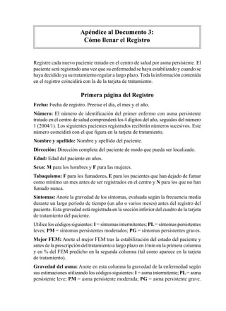 Apéndice	al	Documento	3:
                         Cómo	llenar	el	Registro


Registre	cada	nuevo	paciente	tratado	en	el	centro	de	salud	por	asma	persistente.	El	
paciente	será	registrado	una	vez	que	su	enfermedad	se	haya	estabilizado	y	cuando	se	
haya	decidido	ya	su	tratamiento	regular	a	largo	plazo.	Toda	la	información	contenida	
en	el	registro	coincidirá	con	la	de	la	tarjeta	de	tratamiento.

                        Primera	página	del	Registro
Fecha:	Fecha	de	registro.	Precise	el	día,	el	mes	y	el	año.
Número: El	 número	 de	 identificación	 del	 primer	 enfermo	 con	 asma	 persistente	
tratado	en	el	centro	de	salud	comprenderá	los	4	dígitos	del	año,	seguidos	del	número	
1	(2004/1).	Los	siguientes	pacientes	registrados	recibirán	números	sucesivos.	Este	
número	coincidirá	con	el	que	figura	en	la	tarjeta	de	tratamiento.
Nombre	y	apellido:	Nombre	y	apellido	del	paciente.
Dirección:	Dirección	completa	del	paciente	de	modo	que	pueda	ser	localizado.
Edad:	Edad	del	paciente	en	años.
Sexo:	M	para	los	hombres	y	F	para	las	mujeres.
Tabaquismo:	F	para	los	fumadores, E para	los	pacientes	que	han	dejado	de	fumar	
como	mínimo	un	mes	antes	de	ser	registrados	en	el	centro	y	N	para	los	que	no	han	
fumado	nunca.
Síntomas:	Anote	la	gravedad	de	los	síntomas,	evaluada	según	la	frecuencia	media	
durante	un	largo	período	de	tiempo	(un	año	o	varios	meses)	antes	del	registro	del	
paciente.	Esta	gravedad	está	registrada	en	la	sección	inferior	del	cuadro	de	la	tarjeta	
de	tratamiento	del	paciente.
Utilice	los	códigos	siguientes:	I	=	síntomas	intermitentes;	PL	=	síntomas	persistentes	
leves;	PM	=	síntomas	persistentes	moderados;	PG	=	síntomas	persistentes	graves.
Mejor FEM:	Anote	el	mejor	FEM	tras	la	estabilización	del	estado	del	paciente	y	
antes	de	la	prescripción	del	tratamiento	a	largo	plazo	en	l/min	en	la	primera	columna	
y	en	%	del	FEM	predicho	en	la	segunda	columna	(tal	como	aparece	en	la	tarjeta	
de	tratamiento).
Gravedad	del	asma:	Anote	en	esta	columna	la	gravedad	de	la	enfermedad	según	
sus	estimaciones	utilizando	los	códigos	siguientes:	I	=	asma	intermitente;	PL	=	asma	
persistente	leve;	PM	=	asma	persistente	moderada;	PG	=	asma	persistente	grave.	
 