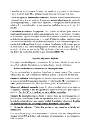 La	evaluación	de	la	gravedad	del	asma	está	basada	en	la	gravedad	de	los	síntomas	
y	en	el	nivel	del	mejor	FEM	del	paciente,	tal	como	se	explica	en	esta	guía.
Visitas	a	urgencias	durante	el	año	anterior: Anote	en	esta	columna	el	número	de	
visitas	del	paciente	a	los	servicios	de	urgencias	durante el año anterior	siguiendo	
los	códigos	siguientes:	U	=	servicio	de	urgencias;	H	=	hospitalización	en	un	servicio	
médico;	 I	 =	 hospitalización	 en	 una	 unidad	 de	 cuidados	 intensivos	 (p.	 ej.:	 U5,	
                                                                                         	
H2,	I1).
Corticoides	prescritos	a	largo	plazo:	Esta	columna	se	utilizará	para	anotar	los	
medicamentos	prescritos	a	largo	plazo,	únicamente	para	los	corticoides	prescritos	
en	 tratamiento	 regular	 diario	 (los	 demás	 medicamentos	 prescritos	 son	 anotados	
en	la	tarjeta	de	tratamiento,	no	en	el	registro).	Utilice	los	códigos	siguientes:	para	
los	corticoides	inhalados,	por	ser	la	beclometasona	la	más	comúnmente	prescrita,	
escriba	la	letra	B	seguida	de	la	dosis	cotidiana.	Para	los	corticoides	orales,	por	ser	
la	prednisona	la	más	comúnmente	prescrita,	escriba	la	letra	P	seguida	de	la	dosis	
en	mg	(p.	ej.,	si	un	paciente	recibe	2000	µg	diarios	de	beclometasona	inhalada	y	5	
mg	diarios	de	prednisona,	escriba	en	esta	columna:	B2000	P5).


                            Segunda	página	del	Registro
Esta	página	es	utilizada	para	el	seguimiento	del	paciente	cada	año	durante	varios	
años.	Para	cada	año	de	evaluación,	hay	previstas	dos	grandes	columnas.
1.   Primera columna: Pacientes todavía bajo seguimiento
Para	los	pacientes	bajo	seguimiento	después	de	un	año	de	manejo.	Esta	columna	
está	dividida	en	3	sub-columnas	que	permiten	evaluar	la	evolución	del	paciente.
Gravedad	del	asma:	Anote	la	gravedad	actual	de	la	enfermedad	después	de	un	año	
de	manejo	utilizando	los	códigos	siguientes:	I	=	intermitente;	PL	=	persistente	leve;	
PM	=		persistente	moderada;	PG	=	persistente	grave;	A	=	asintomática.
Número	de	visitas	de	urgencia:	Anote	del	número	total	de	visitas	a	los	servicios	
de	urgencias	durante el año de seguimiento	excluyendo	las	citas	periódicas	del	
paciente.	Escriba “0” si el paciente no ha acudido a urgencias.
Número	 de	 hospitalizaciones:	Anote	 el	 número	 total	 de	 hospitalizaciones	 del	
paciente	por	asma	durante el año de seguimiento, sea	cual	sea	el	servicio	en	que	
ha	sido	hospitalizado	(servicio	médico,	unidad	de	cuidados	intensivos).	Escriba	
“0” si el enfermo no ha sido hospitalizado durante el año anterior.
2.	 Segunda	 columna:	 Todos	 los	 pacientes	 registrados	 al	 inicio	 del	
tratamiento
Para	los	enfermos	que	ya	no	se	presentan	en	el	centro	de	salud	para	su	seguimiento,	
marque	 SÓLO	 UNA	 de	 las	 6	 sub-columnas	 correspondientes	 a	 su	 evolución	 al	
cabo	de	un	año.
 