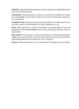 Fallecido:	Todo	paciente	fallecido	durante	el	año	de	seguimiento,	independientemente	
de	la	causa	del	fallecimiento.
Transferido:	Todo	paciente	para	el	cual	no	se	conocen	los	resultados	del	manejo	
de	su	enfermedad	y	que	ha	sido	enviado	a	otro	centro	de	salud	para	continuar	en	
él	su	tratamiento.
Perdido	de	vista:	Todo	paciente	que	no	se	ha	presentado	en	el	centro	para	su	visita	
de	control	anual,	al	menos	durante	los	2	meses	siguientes	a	la	cita.
Éxito:	 Todo	 paciente	 cuya	 asma	 ha	 disminuido	 en	 gravedad	 desde	 el	 inicio	 del	
tratamiento	y	que	no ha recurrido a	los	servicios	de	urgencias	durante	el	año	de	
seguimiento.
Bajo control: Todo	paciente	en	quien	la	gravedad	de	la	enfermedad	permanece	
estable	y	que	no	ha	recurrido	a	los	servicios	de	urgencias	o	en	quien	la	gravedad	ha	
disminuido	paralelamente	al	número	de	visitas	a	urgencias.
Fracaso:	Todo	paciente	cuyo	caso	no	corresponde	a	los	demás	tipos	de	evolución
 