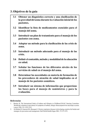 3. Objetivos de la guía
     3.1	 Obtener	un	diagnóstico	correcto	y	una	clasificación	de	
          la gravedad del asma durante la evaluación inicial de los 
          pacientes.
     3.2	 Identificar	 la	 lista	 de	 medicamentos	 esenciales	 para	 el	
          manejo del asma.
     3.3  Introducir un plan de tratamiento para el manejo de los 
          pacientes con asma.
     3.4	 Adoptar	un	método	para	la	clasificación	de	las	crisis	de	
          asma.
     3.5   Introducir un método adecuado para el manejo de las 
           crisis.
     3.6	 Definir	el	contenido,	método	y	modalidad	de	la	educación	
          en salud.
     3.7  Señalar  las  funciones  de  los  diferentes  niveles  de  los 
          servicios de salud en el manejo del asma.
     3.8  Determinar las necesidades en materia de formación de 
          los  proveedores  de  atención  de  salud  implicados  en  el 
          manejo de los pacientes asmáticos.
     3.9  Introducir un sistema de información que proporcione 
          las  bases  para  el  manejo  de  suministros  y  para  la 
          evaluación.


Referencias
.   Beasley R, The International Study of Asthma and Allergies in Childhood ISAAC Steering Committee.
     Worldwide variations in prevalence of symptoms of asthma, allergic rhinoconjunctivitis and atopic eczema.
     Lancet 1998; 351:1225-1232.
2.   Aït-Khaled N, Enarson DA, Bousquet J. Chronic respiratory diseases in developing countries the burden and
     strategies for prevention and management. Bull World Health Organ 2001; 79: 971-979.




                                                     4
 