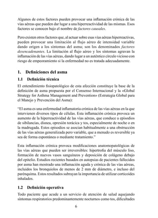Algunos de estos factores pueden provocar una inflamación crónica de las
vías aéreas que pueden dar lugar a una hiperreactividad de las mismas. Esos
factores se conocen bajo el nombre de factores causales.

Pero existen otros factores que, al actuar sobre esas vías aéreas hiperreactivas,
pueden provocar una limitación al flujo aéreo de intensidad variable
dando origen a los síntomas del asma; son los denominados factores
desencadenantes. La limitación al flujo aéreo y los síntomas agravan la
inflamación de las vías aéreas, dando lugar a un auténtico círculo vicioso con
riesgo de empeoramiento si la enfermedad no es tratada adecuadamente.

1.	 Definiciones	del	asma
1.1	 Definición	técnica
El entendimiento fisiopatológico de esta afección constituye la base de la
definición de asma propuesta por el Consenso Internacional y la «Global
Strategy for Asthma Management and Prevention» (Estrategia Global para
el Manejo y Prevención del Asma):

“El asma es una enfermedad inflamatoria crónica de las vías aéreas en la que
intervienen diversos tipos de células. Esta inflamación crónica provoca un
aumento de la hiperreactividad de las vías aéreas, que conduce a episodios
de sibilancias, disnea, opresión torácica y tos, especialmente de noche o en
la madrugada. Estos episodios se asocian habitualmente a una obstrucción
de las vías aéreas generalizada pero variable, que a menudo es reversible ya
sea de forma espontánea o mediante tratamiento.”

Esta inflamación crónica provoca modificaciones anatomopatológicas de
las vías aéreas que pueden ser irreversibles: hipertrofia del músculo liso,
formación de nuevos vasos sanguíneos y deposición de colágeno debajo
del epitelio. Estudios recientes basados en autopsias de pacientes fallecidos
por asma han mostrado una inflamación aguda y crónica de las vías aéreas,
incluidos los bronquiolos de menos de 2 mm de diámetro, e incluso del
parénquima. Estos resultados subrayan la importancia de utilizar corticoides
inhalados.

1.2	 Definición	operativa
Todo paciente que acude a un servicio de atención de salud aquejando
síntomas respiratorios predominantemente nocturnos como tos, dificultades
                                       
 