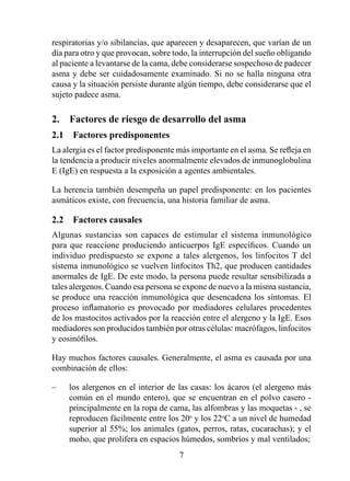 respiratorias y/o sibilancias, que aparecen y desaparecen, que varían de un
día para otro y que provocan, sobre todo, la interrupción del sueño obligando
al paciente a levantarse de la cama, debe considerarse sospechoso de padecer
asma y debe ser cuidadosamente examinado. Si no se halla ninguna otra
causa y la situación persiste durante algún tiempo, debe considerarse que el
sujeto padece asma.

2.  Factores de riesgo de desarrollo del asma
2.1  Factores predisponentes
La alergia es el factor predisponente más importante en el asma. Se refleja en
la tendencia a producir niveles anormalmente elevados de inmunoglobulina
E (IgE) en respuesta a la exposición a agentes ambientales.

La herencia también desempeña un papel predisponente: en los pacientes
asmáticos existe, con frecuencia, una historia familiar de asma.

2.2  Factores causales
Algunas sustancias son capaces de estimular el sistema inmunológico
para que reaccione produciendo anticuerpos IgE específicos. Cuando un
individuo predispuesto se expone a tales alergenos, los linfocitos T del
sistema inmunológico se vuelven linfocitos Th2, que producen cantidades
anormales de IgE. De este modo, la persona puede resultar sensibilizada a
tales alergenos. Cuando esa persona se expone de nuevo a la misma sustancia,
se produce una reacción inmunológica que desencadena los síntomas. El
proceso inflamatorio es provocado por mediadores celulares procedentes
de los mastocitos activados por la reacción entre el alergeno y la IgE. Esos
mediadores son producidos también por otras células: macrófagos, linfocitos
y eosinófilos.

Hay muchos factores causales. Generalmente, el asma es causada por una
combinación de ellos:

–    los alergenos en el interior de las casas: los ácaros (el alergeno más
     común en el mundo entero), que se encuentran en el polvo casero -
     principalmente en la ropa de cama, las alfombras y las moquetas - , se
     reproducen fácilmente entre los 20o y los 22oC a un nivel de humedad
     superior al 55%; los animales (gatos, perros, ratas, cucarachas); y el
     moho, que prolifera en espacios húmedos, sombríos y mal ventilados;
                                      
 