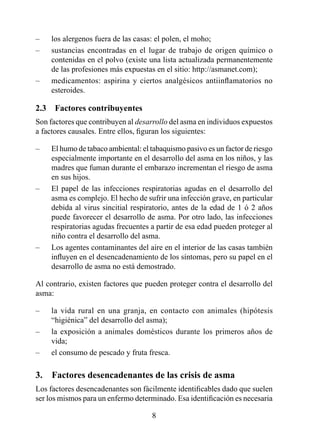 –    los alergenos fuera de las casas: el polen, el moho;
–    sustancias encontradas en el lugar de trabajo de origen químico o
     contenidas en el polvo (existe una lista actualizada permanentemente
     de las profesiones más expuestas en el sitio: http://asmanet.com);
–    medicamentos: aspirina y ciertos analgésicos antiinflamatorios no
     esteroides.

2.3  Factores contribuyentes
Son factores que contribuyen al desarrollo del asma en individuos expuestos
a factores causales. Entre ellos, figuran los siguientes:

–    El humo de tabaco ambiental: el tabaquismo pasivo es un factor de riesgo
     especialmente importante en el desarrollo del asma en los niños, y las
     madres que fuman durante el embarazo incrementan el riesgo de asma
     en sus hijos.
–    El papel de las infecciones respiratorias agudas en el desarrollo del
     asma es complejo. El hecho de sufrir una infección grave, en particular
     debida al virus sincitial respiratorio, antes de la edad de  ó 2 años
     puede favorecer el desarrollo de asma. Por otro lado, las infecciones
     respiratorias agudas frecuentes a partir de esa edad pueden proteger al
     niño contra el desarrollo del asma.
–    Los agentes contaminantes del aire en el interior de las casas también
     influyen en el desencadenamiento de los síntomas, pero su papel en el
     desarrollo de asma no está demostrado.

Al contrario, existen factores que pueden proteger contra el desarrollo del
asma:

–    la vida rural en una granja, en contacto con animales (hipótesis
     “higiénica” del desarrollo del asma);
–    la exposición a animales domésticos durante los primeros años de
     vida;
–    el consumo de pescado y fruta fresca.

3.  Factores desencadenantes de las crisis de asma
Los factores desencadenantes son fácilmente identificables dado que suelen
ser los mismos para un enfermo determinado. Esa identificación es necesaria

                                     8
 