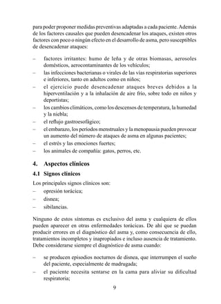para poder proponer medidas preventivas adaptadas a cada paciente. Además
de los factores causales que pueden desencadenar los ataques, existen otros
factores con poco o ningún efecto en el desarrollo de asma, pero susceptibles
de desencadenar ataques:

–    factores irritantes: humo de leña y de otras biomasas, aerosoles
     domésticos, aerocontaminantes de los vehículos;
–    las infecciones bacterianas o virales de las vías respiratorias superiores
     e inferiores, tanto en adultos como en niños;
–    el ejercicio puede desencadenar ataques breves debidos a la
     hiperventilación y a la inhalación de aire frío, sobre todo en niños y
     deportistas;
–    los cambios climáticos, como los descensos de temperatura, la humedad
     y la niebla;
–    el reflujo gastroesofágico;
–    el embarazo, los períodos menstruales y la menopausia pueden provocar
     un aumento del número de ataques de asma en algunas pacientes;
–    el estrés y las emociones fuertes;
–    los animales de compañía: gatos, perros, etc.

4.  Aspectos clínicos
4.1  Signos clínicos
Los principales signos clínicos son:
–    opresión torácica;
–    disnea;
–    sibilancias.

Ninguno de estos síntomas es exclusivo del asma y cualquiera de ellos
pueden aparecer en otras enfermedades torácicas. De ahí que se puedan
producir errores en el diagnóstico del asma y, como consecuencia de ello,
tratamientos incompletos y inapropiados e incluso ausencia de tratamiento.
Debe considerarse siempre el diagnóstico de asma cuando:

–    se producen episodios nocturnos de disnea, que interrumpen el sueño
     del paciente, especialmente de madrugada;
–    el paciente necesita sentarse en la cama para aliviar su dificultad
     respiratoria;
                                       9
 