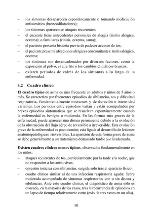 –    los síntomas desaparecen espontáneamente o tomando medicación
     antiasmática (broncodilatadores);
–    los síntomas aparecen en ataques recurrentes;
–    el paciente tiene antecedentes personales de alergia (rinitis alérgica,
     eczema); o familiares (rinitis, eczema, asma);
–    el paciente presenta historia previa de padecer accesos de tos;
–    el paciente presenta afecciones alérgicas concomitantes: rinitis alérgica,
     eczema;
–    los síntomas son desencadenados por diversos factores, como la
     exposición al polvo, el aire frío o los cambios climáticos bruscos;
–    existen períodos de calma de los síntomas a lo largo de la
     enfermedad.

4.2  Cuadro clínico
El cuadro típico de asma es más frecuente en adultos y niños de 5 años o
más. Se caracteriza por frecuentes episodios de sibilancias, tos y dificultad
respiratoria, fundamentalmente nocturnos y de duración e intensidad
variables. Los períodos entre episodios varían y están acompañados por
breves episodios sintomáticos que se resuelven espontáneamente cuando
la enfermedad es benigna o moderada. En las formas más graves de la
enfermedad, puede aparecer una disnea permanente debido a la evolución
de la obstrucción del flujo aéreo de reversible a irreversible. Esta evolución
grave de la enfermedad es poco común; está ligada al desarrollo de lesiones
anatomopatológicas irreversibles. La aparición de esta forma grave de asma
se debe generalmente a un tratamiento demasiado tardío y/o inadecuado.

Existen cuadros clínicos menos típicos, observados fundamentalmente en
los niños:
–    ataques recurrentes de tos, particularmente por la tarde y/o noche, que
     no responden a los antitusivos;
–    opresión torácica con sibilancias, surgida sólo tras el ejercicio físico;
–    cuadro clínico similar al de una infección respiratoria aguda: fiebre
     moderada acompañada de síntomas respiratorios con o sin disnea y
     sibilancias. Ante este cuadro clínico, el diagnóstico de asma sólo es
     evocado, en la mayoría de los casos, tras la recurrencia de episodios en
     un lapso de tiempo relativamente corto (más de tres veces en un año).


                                      0
 