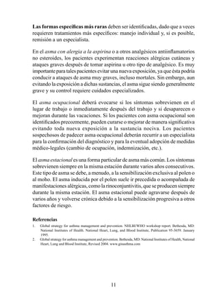 Las	formas	específicas	más	raras deben ser identificadas, dado que a veces
requieren tratamientos más específicos: manejo individual y, si es posible,
remisión a un especialista.

En el asma con alergia a la aspirina o a otros analgésicos antiinflamatorios
no esteroides, los pacientes experimentan reacciones alérgicas cutáneas y
ataques graves después de tomar aspirina u otro tipo de analgésico. Es muy
importante para tales pacientes evitar una nueva exposición, ya que ésta podría
conducir a ataques de asma muy graves, incluso mortales. Sin embargo, aun
evitando la exposición a dichas sustancias, el asma sigue siendo generalmente
grave y su control requiere cuidados especializados.

El asma ocupacional deberá evocarse si los síntomas sobrevienen en el
lugar de trabajo o inmediatamente después del trabajo y si desaparecen o
mejoran durante las vacaciones. Si los pacientes con asma ocupacional son
identificados precozmente, pueden curarse o mejorar de manera significativa
evitando toda nueva exposición a la sustancia nociva. Los pacientes
sospechosos de padecer asma ocupacional deberán recurrir a un especialista
para la confirmación del diagnóstico y para la eventual adopción de medidas
médico-legales (cambio de ocupación, indemnización, etc.).

El asma estacional es una forma particular de asma más común. Los síntomas
sobrevienen siempre en la misma estación durante varios años consecutivos.
Este tipo de asma se debe, a menudo, a la sensibilización exclusiva al polen o
al moho. El asma inducida por el polen suele ir precedida o acompañada de
manifestaciones alérgicas, como la rinoconjuntivitis, que se producen siempre
durante la misma estación. El asma estacional puede agravarse después de
varios años y volverse crónica debido a la sensibilización progresiva a otros
factores de riesgo.

Referencias
1.   Global strategy for asthma management and prevention. NHLBI/WHO workshop report. Bethesda, MD:
     National Institutes of Health. National Heart, Lung, and Blood Institute, Publication 95-3659. January
     995.
2.   Global strategy for asthma management and prevention. Bethesda, MD: National Institutes of Health, National
     Heart, Lung and Blood Institute, Revised 2004. www.ginasthma.com




                                                      
 
