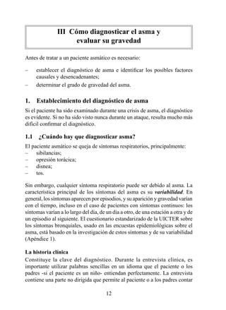 III  Cómo diagnosticar el asma y  
                      evaluar su gravedad

Antes de tratar a un paciente asmático es necesario:

–    establecer el diagnóstico de asma e identificar los posibles factores
     causales y desencadenantes;
–    determinar el grado de gravedad del asma.

1.  Establecimiento del diagnóstico de asma
Si el paciente ha sido examinado durante una crisis de asma, el diagnóstico
es evidente. Si no ha sido visto nunca durante un ataque, resulta mucho más
difícil confirmar el diagnóstico.

1.1  ¿Cuándo hay que diagnosticar asma?
El paciente asmático se queja de síntomas respiratorios, principalmente:
–    sibilancias;
–    opresión torácica;
–    disnea;
–    tos.

Sin embargo, cualquier síntoma respiratorio puede ser debido al asma. La
característica principal de los síntomas del asma es su variabilidad. En
general, los síntomas aparecen por episodios, y su aparición y gravedad varían
con el tiempo, incluso en el caso de pacientes con síntomas continuos: los
síntomas varían a lo largo del día, de un día a otro, de una estación a otra y de
un episodio al siguiente. El cuestionario estandarizado de la UICTER sobre
los síntomas bronquiales, usado en las encuestas epidemiológicas sobre el
asma, está basado en la investigación de estos síntomas y de su variabilidad
(Apéndice ).

La historia clínica
Constituye la clave del diagnóstico. Durante la entrevista clínica, es
importante utilizar palabras sencillas en un idioma que el paciente o los
padres -si el paciente es un niño- entiendan perfectamente. La entrevista
contiene una parte no dirigida que permite al paciente o a los padres contar

                                       2
 