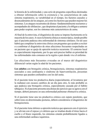 la historia de la enfermedad, y una serie de preguntas específicas destinadas
a obtener información sobre la existencia y las características de cada
síntoma respiratorio, su variabilidad en el tiempo, los factores causales y
desencadenantes de los ataques, así como los factores que pueden mejorar los
síntomas. Los ataques recurrentes de disnea -fundamentalmente nocturnos y
acompañados de sibilancias-, que despiertan al paciente y lo obligan a sentarse
para poder respirar, son los síntomas más característicos de asma.

Al final de la entrevista, el diagnóstico de asma se impone fuertemente en la
mayoría de los casos. A veces la historia clínica es menos típica, siendo posible
que el paciente padezca otra enfermedad de síntomas similares. En tal caso
habrá que completar la entrevista clínica con preguntas que ayuden a excluir
o a confirmar el diagnóstico de otras afecciones frecuentes sospechadas en
un paciente que se queja de opresión torácica recurrente. El contexto local
es especialmente importante, por lo que será preciso hablar en prioridad de
las enfermedades más comunes en la región o país donde vive el enfermo.

Las afecciones más frecuentes evocadas en el marco del diagnóstico
diferencial varían según la edad de los pacientes.

Los adultos con bronquitis crónica, bronquiectasia, síntomas respiratorios
asociados a una cardiopatía o síndrome de hiperventilación, presentan
síntomas que pueden confundirse con los del asma.

Si el paciente tiene tos productiva diaria (especialmente, al levantarse por
la mañana) con escasos cambios de un día para otro, lo más probable es
que padezca una bronquitis crónica, especialmente causada por el hábito
tabáquico. Si el paciente presenta una disnea de ejercicio que se agrava con el
tiempo, deberá pensarse en una enfermedad pulmonar obstructiva crónica.

Si el paciente tiene una tos productiva crónica con esputo purulento, que
sobreviene en determinadas posturas, deberá considerarse el diagnóstico de
bronquiectasia.

Si el paciente tiene dolores u opresión torácica que aparecen con el ejercicio
y se alivian con el reposo y/o dolores que se irradian desde el tórax hacia el
cuello o el brazo izquierdo, los síntomas estarán probablemente ligados a
una enfermedad cardíaca isquémica.



                                       3
 