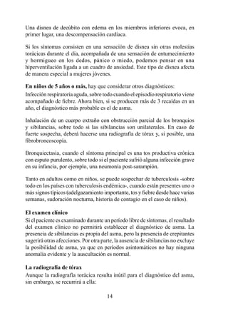 Una disnea de decúbito con edema en los miembros inferiores evoca, en
primer lugar, una descompensación cardíaca.

Si los síntomas consisten en una sensación de disnea sin otras molestias
torácicas durante el día, acompañada de una sensación de entumecimiento
y hormigueo en los dedos, pánico o miedo, podemos pensar en una
hiperventilación ligada a un cuadro de ansiedad. Este tipo de disnea afecta
de manera especial a mujeres jóvenes.

En	niños	de	5	años	o	más,	hay que considerar otros diagnósticos:
Infección respiratoria aguda, sobre todo cuando el episodio respiratorio viene
acompañado de fiebre. Ahora bien, si se producen más de 3 recaídas en un
año, el diagnóstico más probable es el de asma.

Inhalación de un cuerpo extraño con obstrucción parcial de los bronquios
y sibilancias, sobre todo si las sibilancias son unilaterales. En caso de
fuerte sospecha, deberá hacerse una radiografía de tórax y, si posible, una
fibrobroncoscopía.

Bronquiectasia, cuando el síntoma principal es una tos productiva crónica
con esputo purulento, sobre todo si el paciente sufrió alguna infección grave
en su infancia, por ejemplo, una neumonía post-sarampión.

Tanto en adultos como en niños, se puede sospechar de tuberculosis -sobre
todo en los países con tuberculosis endémica-, cuando están presentes uno o
más signos típicos (adelgazamiento importante, tos y fiebre desde hace varias
semanas, sudoración nocturna, historia de contagio en el caso de niños).

El examen clínico
Si el paciente es examinado durante un período libre de síntomas, el resultado
del examen clínico no permitirá establecer el diagnóstico de asma. La
presencia de sibilancias es propia del asma, pero la presencia de crepitantes
sugerirá otras afecciones. Por otra parte, la ausencia de sibilancias no excluye
la posibilidad de asma, ya que en períodos asintomáticos no hay ninguna
anomalía evidente y la auscultación es normal.

La radiografía de tórax
Aunque la radiografía torácica resulta inútil para el diagnóstico del asma,
sin embargo, se recurrirá a ella:

                                      4
 