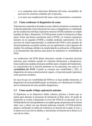 –    si se sospechan otras afecciones diferentes del asma, susceptibles de
     provocar los síntomas señalados por el paciente,
–    si se teme una complicación del asma, como neumotórax o neumonía.

1.2	 Cómo	confirmar	el	diagnóstico	de	asma
Toda persona sospechosa de padecer asma, deberá someterse a exámenes de
la función pulmonar. En la mayoría de los casos, el diagnóstico es confirmado
por las mediciones del flujo espiratorio máximo (FEM) mediante un simple
medidor de flujo o flujómetro. El FEM permite medir la limitación al flujo
aéreo. Existe una buena correlación entre el FEM y el volumen espiratorio
máximo en un segundo (VEMS), medido mediante espirometría. En los
servicios de salud especializados, la medición del FEM u otras pruebas de
función pulmonar se pueden realizar con un espirómetro u otros aparatos de
medida. Sin embargo, debido a la simplicidad de su utilización, el flujómetro
es la herramienta más práctica para poner de manifiesto la variabilidad de
FEM.

Las mediciones del FEM deben efectuarse cuando el paciente presenta
síntomas, pero también cuando los síntomas disminuyen o desaparecen.
Estas mediciones podrán efectuarse también antes y después del tratamiento.
La característica de la función pulmonar en los pacientes con asma es la
variabilidad del FEM. Cuando se constata una variabilidad ≥ 20%, el
diagnóstico de asma es prácticamente seguro y el paciente puede registrarse
como paciente asmático.

En caso de que esa variabilidad del FEM no se haya podido demostrar, el
diagnóstico de asma probable puede, no obstante, ser valorado por el médico
tras la eliminación de otros posibles diagnósticos.

1.3	 Cómo	medir	el	flujo	espiratorio	máximo
El flujómetro es un dispositivo fiable, robusto, práctico y barato que se
utiliza para detectar la presencia de limitación al flujo aéreo. El grado de
limitación se evalúa comparando el nivel del FEM de un paciente con su
FEM predicho (el correspondiente a un amplio grupo de personas de la misma
edad, sexo y altura con una función pulmonar normal). El FEM predicho
aparece clasificado en tablas de referencia en función de la edad, el sexo y
la altura en el caso de los adultos y únicamente en función de la altura en el
caso de los niños.

                                     5
 