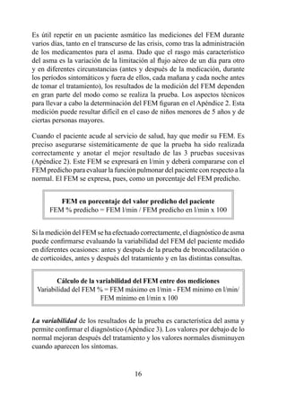 Es útil repetir en un paciente asmático las mediciones del FEM durante
varios días, tanto en el transcurso de las crisis, como tras la administración
de los medicamentos para el asma. Dado que el rasgo más característico
del asma es la variación de la limitación al flujo aéreo de un día para otro
y en diferentes circunstancias (antes y después de la medicación, durante
los períodos sintomáticos y fuera de ellos, cada mañana y cada noche antes
de tomar el tratamiento), los resultados de la medición del FEM dependen
en gran parte del modo como se realiza la prueba. Los aspectos técnicos
para llevar a cabo la determinación del FEM figuran en el Apéndice 2. Esta
medición puede resultar difícil en el caso de niños menores de 5 años y de
ciertas personas mayores.

Cuando el paciente acude al servicio de salud, hay que medir su FEM. Es
preciso asegurarse sistemáticamente de que la prueba ha sido realizada
correctamente y anotar el mejor resultado de las 3 pruebas sucesivas
(Apéndice 2). Este FEM se expresará en l/min y deberá compararse con el
FEM predicho para evaluar la función pulmonar del paciente con respecto a la
normal. El FEM se expresa, pues, como un porcentaje del FEM predicho.


         FEM en porcentaje del valor predicho del paciente
      FEM % predicho = FEM l/min / FEM predicho en l/min x 00


Si la medición del FEM se ha efectuado correctamente, el diagnóstico de asma
puede confirmarse evaluando la variabilidad del FEM del paciente medido
en diferentes ocasiones: antes y después de la prueba de broncodilatación o
de corticoides, antes y después del tratamiento y en las distintas consultas.


        Cálculo de la variabilidad del FEM entre dos mediciones
 Variabilidad del FEM % = FEM máximo en l/min - FEM mínimo en l/min/
                       FEM mínimo en l/min x 00


La variabilidad de los resultados de la prueba es característica del asma y
permite confirmar el diagnóstico (Apéndice 3). Los valores por debajo de lo
normal mejoran después del tratamiento y los valores normales disminuyen
cuando aparecen los síntomas.


                                     
 