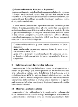 ¿Qué otros exámenes son útiles para el diagnóstico?
La espirometría es otro método utilizado para evaluar la función pulmonar.
Es más precisa que las mediciones del flujo espiratorio máximo, pero menos
accesible: en la mayoría de los países con escasos recursos económicos, esta
prueba sólo está disponible en los grandes hospitales y en algunos centros
de referencia especializados.

Las demás pruebas (medición de la hiperreactividad de las vías aéreas, pruebas
cutáneas de alergia, cuantificación de IgE total y específica, y de leucocitos
eosinófilos en la sangre periférica) no suelen realizarse en la práctica de rutina
ya que resultan inútiles para el manejo de la mayoría de los pacientes, además
de muy costosos. Estas pruebas pueden utilizarse en los centros de referencia
especializados para casos de diagnóstico difícil, para formas inusuales de
asma o en el marco de la investigación.

  Se considerarán asmáticos y serán tratados como tales los casos
  siguientes:
  Asma	 confirmada: paciente con síntomas típicos del asma y una
  variabilidad del FEM ≥ 20%.
  Asma probable: paciente con síntomas típicos del asma y una historia
  de la enfermedad característica del asma, tras exclusión de otros
  diagnósticos.


2.  Determinación de la gravedad del asma
La determinación de la gravedad del asma es una etapa importante en el
manejo del paciente ya que permite proponer un tratamiento adecuado.
Esta evaluación se realiza a partir de la historia de la enfermedad y de la
medición del mejor FEM del paciente. Recurriendo únicamente a esos dos
métodos, es posible determinar la gravedad clínica del asma basándose en las
características de los síntomas, el nivel de función pulmonar y, en aquellos
pacientes que se hallen bajo tratamiento, el tipo de medicamento y la cantidad
habitualmente requerida.

2.1  Hacer una evaluación clínica
La evaluación clínica está basada en la frecuencia media y en la gravedad
de los síntomas clínicos durante un largo período previo a la evaluación.
La recopilación de información sobre los síntomas es parcialmente fiable

                                       
 