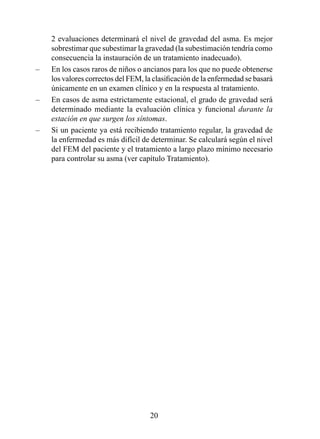 2 evaluaciones determinará el nivel de gravedad del asma. Es mejor
    sobrestimar que subestimar la gravedad (la subestimación tendría como
    consecuencia la instauración de un tratamiento inadecuado).
–   En los casos raros de niños o ancianos para los que no puede obtenerse
    los valores correctos del FEM, la clasificación de la enfermedad se basará
    únicamente en un examen clínico y en la respuesta al tratamiento.
–   En casos de asma estrictamente estacional, el grado de gravedad será
    determinado mediante la evaluación clínica y funcional durante la
    estación en que surgen los síntomas.
–   Si un paciente ya está recibiendo tratamiento regular, la gravedad de
    la enfermedad es más difícil de determinar. Se calculará según el nivel
    del FEM del paciente y el tratamiento a largo plazo mínimo necesario
    para controlar su asma (ver capítulo Tratamiento).




                                     20
 