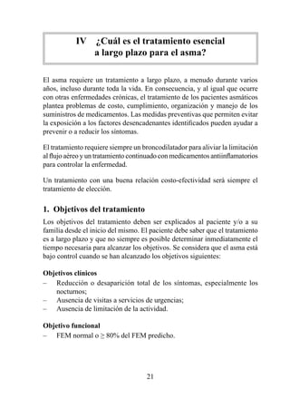 IV  ¿Cuál es el tratamiento esencial  
               a largo plazo para el asma?

El asma requiere un tratamiento a largo plazo, a menudo durante varios
años, incluso durante toda la vida. En consecuencia, y al igual que ocurre
con otras enfermedades crónicas, el tratamiento de los pacientes asmáticos
plantea problemas de costo, cumplimiento, organización y manejo de los
suministros de medicamentos. Las medidas preventivas que permiten evitar
la exposición a los factores desencadenantes identificados pueden ayudar a
prevenir o a reducir los síntomas.

El tratamiento requiere siempre un broncodilatador para aliviar la limitación
al flujo aéreo y un tratamiento continuado con medicamentos antiinflamatorios
para controlar la enfermedad.

Un tratamiento con una buena relación costo-efectividad será siempre el
tratamiento de elección.

1.  Objetivos del tratamiento
Los objetivos del tratamiento deben ser explicados al paciente y/o a su
familia desde el inicio del mismo. El paciente debe saber que el tratamiento
es a largo plazo y que no siempre es posible determinar inmediatamente el
tiempo necesaria para alcanzar los objetivos. Se considera que el asma está
bajo control cuando se han alcanzado los objetivos siguientes:

Objetivos clínicos
– Reducción o desaparición total de los síntomas, especialmente los
    nocturnos;
– Ausencia de visitas a servicios de urgencias;
– Ausencia de limitación de la actividad.

Objetivo funcional
– FEM normal o ≥ 80% del FEM predicho.




                                     2
 