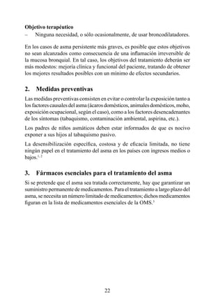 Objetivo terapéutico
– Ninguna necesidad, o sólo ocasionalmente, de usar broncodilatadores.

En los casos de asma persistente más graves, es posible que estos objetivos
no sean alcanzados como consecuencia de una inflamación irreversible de
la mucosa bronquial. En tal caso, los objetivos del tratamiento deberán ser
más modestos: mejoría clínica y funcional del paciente, tratando de obtener
los mejores resultados posibles con un mínimo de efectos secundarios.

2.  Medidas preventivas
Las medidas preventivas consisten en evitar o controlar la exposición tanto a
los factores causales del asma (ácaros domésticos, animales domésticos, moho,
exposición ocupacional, según el caso), como a los factores desencadenantes
de los síntomas (tabaquismo, contaminación ambiental, aspirina, etc.).
Los padres de niños asmáticos deben estar informados de que es nocivo
exponer a sus hijos al tabaquismo pasivo.
La desensibilización específica, costosa y de eficacia limitada, no tiene
ningún papel en el tratamiento del asma en los países con ingresos medios o
bajos., 2

3.  Fármacos esenciales para el tratamiento del asma
Si se pretende que el asma sea tratada correctamente, hay que garantizar un
suministro permanente de medicamentos. Para el tratamiento a largo plazo del
asma, se necesita un número limitado de medicamentos; dichos medicamentos
figuran en la lista de medicamentos esenciales de la OMS.3




                                     22
 