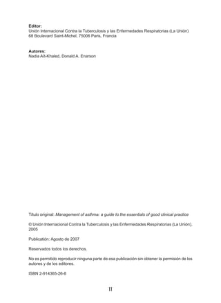 Editor:
Unión Internacional Contra la Tuberculosis y las Enfermedades Respiratorias (La Unión)
68 Boulevard Saint-Michel, 75006 Paris, Francia


Autores:
Nadia Aït-Khaled, Donald A. Enarson




Título original: Management of asthma: a guide to the essentials of good clinical practice

© Unión Internacional Contra la Tuberculosis y las Enfermedades Respiratorias (La Unión),
2005

Publicatión: Agosto de 2007

Reservados todos los derechos.

No es permitido reproducir ninguna parte de esa publicación sin obtener la permisión de los
autores y de los editores.

ISBN 2-914365-26-8


                                             II
 