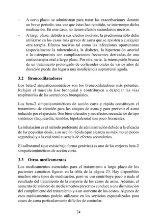 –    A corto plazo: se administran para tratar las exacerbaciones durante
     un breve período; una vez que éstas han remitido, se interrumpe dicha
     medicación. En este caso, no tienen efectos secundarios nocivos.
–    A largo plazo: debido a sus efectos nocivos, la prednisona sólo debe
     utilizarse en los casos más graves de asma que se resisten a cualquier
     otra terapia. Efectos nocivos tal como las infecciones oportunistas
     (especialmente la tuberculosis), la diabetes, la hipertensión arterial
     o la osteoporosis son complicaciones frecuentes derivadas de una
     corticoterapia oral a largo plazo. Por otra parte, la interrupción brusca
     de un tratamiento prolongado de corticoides orales de varios años de
     duración puede dar lugar a una insuficiencia suprarrenal aguda.

3.2  Broncodilatadores
Los beta-2 simpaticomiméticos son los broncodilatadores más potentes.
Relajan el músculo liso bronquial y contribuyen a despejar las vías
respiratorias de las secreciones bronquiales.

Los beta-2 simpaticomiméticos de acción corta y rápida constituyen el
tratamiento de elección para los ataques de asma y para prevenir el asma
inducido por el ejercicio. Son bien tolerados y sus efectos secundarios de tipo
sistémico (taquicardia, temblor, hipokalemia) son poco frecuentes.

La inhalación es el método preferente de administración debido a la eficacia
de las pequeñas dosis, a su acción rápida (que alcanza su máximo en pocos
segundos) y a la casi total ausencia de efectos secundarios.

El salbutamol (que existe bajo forma genérica) es uno de los mejores beta-2
simpaticomiméticos de acción corta.

3.3  Otros medicamentos
Los medicamentos esenciales para el tratamiento a largo plazo de los
pacientes asmáticos figuran en la tabla de la página 23. Hay disponibles
muchos otros tipos de medicación, pero su uso contribuye poco o nada al
resultado del tratamiento de la mayoría de los casos de asma. Además, el
aumento del número de medicamentos prescritos conduce a una disminución
del cumplimiento del tratamiento y a un aumento de los costos. Algunos de
esos medicamentos podrán utilizarse en los servicios especializados para
casos de asma particularmente difíciles de controlar.

                                      24
 