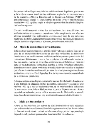 En caso de rinitis alérgica asociada, los antihistamínicos de primera generación
y la beclometasona nasal pueden utilizarse según las recomendaciones
de la iniciativa «Allergic Rhinitis and its Impact on Asthma» (ARIA2):
antihístamínicos orales H1 para fiebres del heno leves y beclometasona
nasal (100 - 400 µg/día), según el nivel de gravedad en las rinitis alérgicas
moderadas o graves.

Ciertos medicamentos como los antitusivos, los mucolíticos, los
antihistamínicos (excepto en el caso de una rinitis alérgica o de otra afección
alérgica asociada) y los antibióticos (excepto en el caso de una infección
bacteriana evidente), representan una enorme pérdida de dinero, no producen
ningún beneficio al paciente y, por tanto, no deben ser prescritos.

3.4  Modo de administración: vía inhalada
Este modo de administración es el más eficaz y el menos dañino tanto en el
caso de los broncodilatadores como en el de los corticoides. La técnica de
inhalación de los medicamentos es el factor más importante para el éxito del
tratamiento. Si ésta no es correcta, los beneficios obtenidos serán mínimos.
Por esta razón, cuando se prescriben medicamentos inhalados, el paciente
debe ser cuidadosamente instruido en cuanto a la forma correcta de utilizarlos.
Estas instrucciones deben repetirse a menudo y conviene solicitar al paciente
que efectúe la maniobra delante del personal de salud para asegurarse de que
su técnica es correcta. En el Apéndice 4 se incluye una descripción detallada
de la técnica de inhalación.

A los pacientes que no logran controlar la técnica de inhalación directa pese
a una formación adecuada (niños pequeños, ancianos) y a aquellos que
reciben 000 µg o más de beclometasona, se les recomienda la utilización
de una cámara espaciadora. Si el paciente no puede disponer de una cámara
espaciadora industrial, puede utilizar una cámara de fabricación artesanal,
cuyo buen funcionamiento es hoy ampliamente reconocido (Apéndice 5).

4.  Inicio del tratamiento
Aparte de los pacientes que sufren de asma intermitente y sólo necesitan
que se les administre salbutamol inhalado según necesidad, los demás deben
recibir un tratamiento de corticoides inhalados a largo plazo, cuya posología
dependerá del grado de gravedad de la enfermedad en cada caso.


                                      25
 
