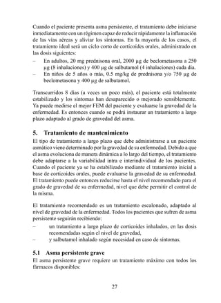 Cuando el paciente presenta asma persistente, el tratamiento debe iniciarse
inmediatamente con un régimen capaz de reducir rápidamente la inflamación
de las vías aéreas y aliviar los síntomas. En la mayoría de los casos, el
tratamiento ideal será un ciclo corto de corticoides orales, administrado en
las dosis siguientes:
–    En adultos, 20 mg prednisona oral, 2000 µg de beclometasona a 250
     µg (8 inhalaciones) y 400 µg de salbutamol (4 inhalaciones) cada día.
–    En niños de 5 años o más, 0.5 mg/kg de prednisona y/o 750 µg de
     beclometasona y 400 µg de salbutamol.

Transcurridos 8 días (a veces un poco más), el paciente está totalmente
estabilizado y los síntomas han desaparecido o mejorado sensiblemente.
Ya puede medirse el mejor FEM del paciente y evaluarse la gravedad de la
enfermedad. Es entonces cuando se podrá instaurar un tratamiento a largo
plazo adaptado al grado de gravedad del asma.

5.  Tratamiento de mantenimiento
El tipo de tratamiento a largo plazo que debe administrarse a un paciente
asmático viene determinado por la gravedad de su enfermedad. Debido a que
el asma evoluciona de manera dinámica a lo largo del tiempo, el tratamiento
debe adaptarse a la variabilidad intra e interindividual de los pacientes.
Cuando el paciente ya se ha estabilizado mediante el tratamiento inicial a
base de corticoides orales, puede evaluarse la gravedad de su enfermedad.
El tratamiento puede entonces reducirse hasta el nivel recomendado para el
grado de gravedad de su enfermedad, nivel que debe permitir el control de
la misma.

El tratamiento recomendado es un tratamiento escalonado, adaptado al
nivel de gravedad de la enfermedad. Todos los pacientes que sufren de asma
persistente seguirán recibiendo:
–       un tratamiento a largo plazo de corticoides inhalados, en las dosis
        recomendadas según el nivel de gravedad,
–       y salbutamol inhalado según necesidad en caso de síntomas.

5.1  Asma persistente grave
El asma persistente grave requiere un tratamiento máximo con todos los
fármacos disponibles:


                                    2
 