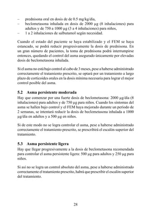 –    prednisona oral en dosis de de 0.5 mg/kg/día,
–    beclometasona inhalada en dosis de 2000 µg (8 inhalaciones) para
     adultos y de 50 a 000 µg (3 a 4 inhalaciones) para niños,
–    1 a 2 inhalaciones de salbutamol según necesidad.

Cuando el estado del paciente se haya estabilizado y el FEM se haya
estancado, se podrá reducir progresivamente la dosis de prednisona. En
un gran número de pacientes, la toma de prednisona podrá interrumpirse
entonces, quedando el control del asma asegurado únicamente por elevadas
dosis de beclometasona inhalada.

Si el asma no está bajo control al cabo de 3 meses, pese a haberse administrado
correctamente el tratamiento prescrito, se optará por un tratamiento a largo
plazo de corticoides orales en la dosis mínima necesaria para lograr el mejor
control posible del asma.

5.2  Asma persistente moderada
Hay que comenzar por una fuerte dosis de beclometasona: 2000 µg/día (8
inhalaciones) para adultos y de 50 µg para niños. Cuando los síntomas del
asma se hallen bajo control y el FEM haya mejorado durante un período de
2 semanas, se intentará reducir la dosis de beclometasona inhalada a 000
µg/día en adultos y a 500 µg en niños.

Si de este modo no se logra controlar el asma, pese a haberse administrado
correctamente el tratamiento prescrito, se prescribirá el escalón superior del
tratamiento.

5.3  Asma persistente ligera
Hay que llegar progresivamente a la dosis de beclometasona recomendada
para controlar el asma persistente ligera: 500 µg para adultos y 250 µg para
niños.

Si así no se logra un control absoluto del asma, pese a haberse administrado
correctamente el tratamiento prescrito, habrá que prescribir el escalón superior
del tratamiento.




                                      28
 