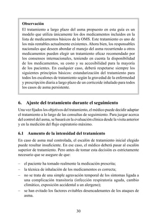 Observación
    El tratamiento a largo plazo del asma propuesto en esta guía es un
    modelo que utiliza únicamente los dos medicamentos incluidos en la
    lista de medicamentos básicos de la OMS. Este tratamiento es uno de
    los más rentables actualmente existentes. Ahora bien, los responsables
    nacionales que deseen abordar el manejo del asma recurriendo a otros
    medicamentos pueden elegir un tratamiento eficaz recomendado por
    los consensos internacionales, teniendo en cuenta la disponibilidad
    de los medicamentos, su costo y su accesibilidad para la mayoría
    de los pacientes. En cualquier caso, deberá respetarse siempre los
    siguientes principios básicos: estandarización del tratamiento para
    todos los escalones de tratamiento según la gravedad de la enfermedad
    y prescripción diaria a largo plazo de un corticoide inhalado para todos
    los casos de asma persistente.


6.  Ajuste del tratamiento durante el seguimiento
Una vez fijados los objetivos del tratamiento, el médico puede decidir adaptar
el tratamiento a lo largo de las consultas de seguimiento. Para juzgar acerca
del control del asma, se basará en la evaluación clínica desde la visita anterior
y en la medición del flujo espiratorio máximo.

6.1  Aumento de la intensidad del tratamiento
En caso de asma mal controlada, el escalón de tratamiento inicial elegido
puede resultar insuficiente. En ese caso, el médico deberá pasar al escalón
superior de tratamiento. Pero antes de tomar esta decisión es estrictamente
necesario que se asegure de que:

–    el paciente ha tomado realmente la medicación prescrita;
–    la técnica de inhalación de los medicamentos es correcta;
–    no se trata de una simple agravación temporal de los síntomas ligada a
     una complicación transitoria (infección respiratoria aguda, cambio
     climático, exposición accidental a un alergeno);
–    se han evitado los factores evitables desencadenantes de los ataques de
     asma.


                                       30
 