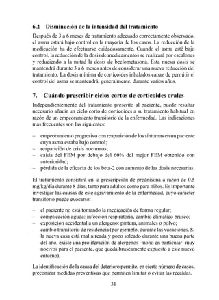 6.2  Disminución de la intensidad del tratamiento
Después de 3 a 6 meses de tratamiento adecuado correctamente observado,
el asma estará bajo control en la mayoría de los casos. La reducción de la
medicación ha de efectuarse cuidadosamente. Cuando el asma esté bajo
control, la reducción de la dosis de medicamentos se realizará por escalones
y reduciendo a la mitad la dosis de beclometasona. Esta nueva dosis se
mantendrá durante 3 a  meses antes de considerar una nueva reducción del
tratamiento. La dosis mínima de corticoides inhalados capaz de permitir el
control del asma se mantendrá, generalmente, durante varios años.

7.  Cuándo prescribir ciclos cortos de corticoides orales
Independientemente del tratamiento prescrito al paciente, puede resultar
necesario añadir un ciclo corto de corticoides a su tratamiento habitual en
razón de un empeoramiento transitorio de la enfermedad. Las indicaciones
más frecuentes son las siguientes:

–   empeoramiento progresivo con reaparición de los síntomas en un paciente
    cuya asma estaba bajo control;
–   reaparición de crisis nocturnas;
–   caída del FEM por debajo del 0% del mejor FEM obtenido con
    anterioridad;
–   pérdida de la eficacia de los beta-2 con aumento de las dosis necesarias.

El tratamiento consistirá en la prescripción de prednisona a razón de 0.5
mg/kg/día durante 8 días, tanto para adultos como para niños. Es importante
investigar las causas de este agravamiento de la enfermedad, cuyo carácter
transitorio puede evocarse:

–   el paciente no está tomando la medicación de forma regular;
–   complicación aguda: infección respiratoria, cambio climático brusco;
–   exposición accidental a un alergeno: pintura, animales o polvo;
–   cambio transitorio de residencia (por ejemplo, durante las vacaciones. Si
    la nueva casa está mal aireada y poco soleado durante una buena parte
    del año, existe una proliferación de alergenos -moho en particular- muy
    nocivos para el paciente, que queda bruscamente expuesto a este nuevo
    entorno).

La identificación de la causa del deterioro permite, en cierto número de casos,
preconizar medidas preventivas que permiten limitar o evitar las recaídas.

                                      3
 