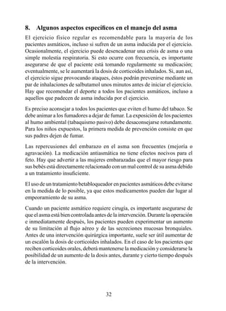 8.	 Algunos	aspectos	específicos	en	el	manejo	del	asma
El ejercicio físico regular es recomendable para la mayoría de los
pacientes asmáticos, incluso si sufren de un asma inducida por el ejercicio.
Ocasionalmente, el ejercicio puede desencadenar una crisis de asma o una
simple molestia respiratoria. Si esto ocurre con frecuencia, es importante
asegurarse de que el paciente está tomando regularmente su medicación;
eventualmente, se le aumentará la dosis de corticoides inhalados. Si, aun así,
el ejercicio sigue provocando ataques, éstos podrán prevenirse mediante un
par de inhalaciones de salbutamol unos minutos antes de iniciar el ejercicio.
Hay que recomendar el deporte a todos los pacientes asmáticos, incluso a
aquellos que padecen de asma inducida por el ejercicio.
Es preciso aconsejar a todos los pacientes que eviten el humo del tabaco. Se
debe animar a los fumadores a dejar de fumar. La exposición de los pacientes
al humo ambiental (tabaquismo pasivo) debe desaconsejarse rotundamente.
Para los niños expuestos, la primera medida de prevención consiste en que
sus padres dejen de fumar.
Las repercusiones del embarazo en el asma son frecuentes (mejoría o
agravación). La medicación antiasmática no tiene efectos nocivos para el
feto. Hay que advertir a las mujeres embarazadas que el mayor riesgo para
sus bebés está directamente relacionado con un mal control de su asma debido
a un tratamiento insuficiente.
El uso de un tratamiento betabloqueador en pacientes asmáticos debe evitarse
en la medida de lo posible, ya que estos medicamentos pueden dar lugar al
empeoramiento de su asma.
Cuando un paciente asmático requiere cirugía, es importante asegurarse de
que el asma está bien controlada antes de la intervención. Durante la operación
e inmediatamente después, los pacientes pueden experimentar un aumento
de su limitación al flujo aéreo y de las secreciones mucosas bronquiales.
Antes de una intervención quirúrgica importante, suele ser útil aumentar de
un escalón la dosis de corticoides inhalados. En el caso de los pacientes que
reciben corticoides orales, deberá mantenerse la medicación y considerarse la
posibilidad de un aumento de la dosis antes, durante y cierto tiempo después
de la intervención.




                                      32
 
