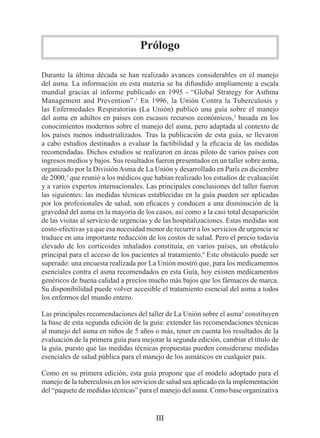 Prólogo

Durante la última década se han realizado avances considerables en el manejo
del asma. La información en esta materia se ha difundido ampliamente a escala
mundial gracias al informe publicado en 1995 - “Global Strategy for Asthma
Management and Prevention”.1 En 1996, la Unión Contra la Tuberculosis y
las Enfermedades Respiratorias (La Unión) publicó una guía sobre el manejo
del asma en adultos en países con escasos recursos económicos,2 basada en los
conocimientos modernos sobre el manejo del asma, pero adaptada al contexto de
los países menos industrializados. Tras la publicación de esta guía, se llevaron
a cabo estudios destinados a evaluar la factibilidad y la eficacia de las medidas
recomendadas. Dichos estudios se realizaron en áreas piloto de varios países con
ingresos medios y bajos. Sus resultados fueron presentados en un taller sobre asma,
organizado por la División Asma de La Unión y desarrollado en París en diciembre
de 2000,3 que reunió a los médicos que habían realizado los estudios de evaluación
y a varios expertos internacionales. Las principales conclusiones del taller fueron
las siguientes: las medidas técnicas establecidas en la guía pueden ser aplicadas
por los profesionales de salud, son eficaces y conducen a una disminución de la
gravedad del asma en la mayoría de los casos, así como a la casi total desaparición
de las visitas al servicio de urgencias y de las hospitalizaciones. Estas medidas son
costo-efectivas ya que esa necesidad menor de recurrir a los servicios de urgencia se
traduce en una importante reducción de los costos de salud. Pero el precio todavía
elevado de los corticoides inhalados constituía, en varios países, un obstáculo
principal para el acceso de los pacientes al tratamiento.4 Este obstáculo puede ser
superado: una encuesta realizada por La Unión mostró que, para los medicamentos
esenciales contra el asma recomendados en esta Guía, hoy existen medicamentos
genéricos de buena calidad a precios mucho más bajos que los fármacos de marca.
Su disponibilidad puede volver accesible el tratamiento esencial del asma a todos
los enfermos del mundo entero.

Las principales recomendaciones del taller de La Unión sobre el asma3 constituyen
la base de esta segunda edición de la guía: extender las recomendaciones técnicas
al manejo del asma en niños de 5 años o más, tener en cuenta los resultados de la
evaluación de la primera guía para mejorar la segunda edición, cambiar el título de
la guía, puesto que las medidas técnicas propuestas pueden considerarse medidas
esenciales de salud pública para el manejo de los asmáticos en cualquier país.

Como en su primera edición, esta guía propone que el modelo adoptado para el
manejo de la tuberculosis en los servicios de salud sea aplicado en la implementación
del “paquete de medidas técnicas” para el manejo del asma. Como base organizativa


                                         III
 