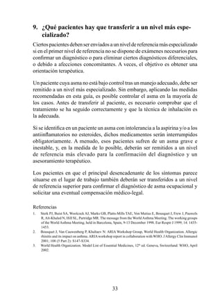 9.  ¿Qué pacientes hay que transferir a un nivel más espe-
    cializado? 
Ciertos pacientes deben ser enviados a un nivel de referencia más especializado
si en el primer nivel de referencia no se dispone de exámenes necesarios para
confirmar un diagnóstico o para eliminar ciertos diagnósticos diferenciales,
o debido a afecciones concomitantes. A veces, el objetivo es obtener una
orientación terapéutica.

Un paciente cuya asma no está bajo control tras un manejo adecuado, debe ser
remitido a un nivel más especializado. Sin embargo, aplicando las medidas
recomendadas en esta guía, es posible controlar el asma en la mayoría de
los casos. Antes de transferir al paciente, es necesario comprobar que el
tratamiento se ha seguido correctamente y que la técnica de inhalación es
la adecuada.

Si se identifica en un paciente un asma con intolerancia a la aspirina y/o a los
antiinflamatorios no esteroides, dichos medicamentos serán interrumpidos
obligatoriamente. A menudo, esos pacientes sufren de un asma grave e
inestable, y, en la medida de lo posible, deberán ser remitidos a un nivel
de referencia más elevado para la confirmación del diagnóstico y un
asesoramiento terapéutico.

Los pacientes en que el principal desencadenante de los síntomas parece
situarse en el lugar de trabajo también deberán ser transferidos a un nivel
de referencia superior para confirmar el diagnóstico de asma ocupacional y
solicitar una eventual compensación médico-legal.

Referencias
1.   Sterk PJ, Buist SA, Woolcock AJ, Marks GB, Platts-Mills TAE, Von Mutius E, Bousquet J, Frew J, Pauwels
     R, Aït-Khaled N, Hill SL, Partridge MR. The message from the World Asthma Meeting. The working groups
     of the World Asthma Meeting, held in Barcelona, Spain, 9-13 December 1998. Eur Respir J 1999; 14: 1435-
     453.
2.   Bousquet J, Van Cauwenberg P, Khaltaev N: ARIA Workshop Group, World Health Organization. Allergic
     rhinitis and its impact on asthma. ARIA workshop report in collaboration with WHO. J Allergy Clin Immunol
     2001; 108 (5 Part 2): S147-S334.
3.   World Health Organization. Model List of Essential Medicines, 2th ed. Geneva, Switzerland: WHO, April
     2002.




                                                     33
 